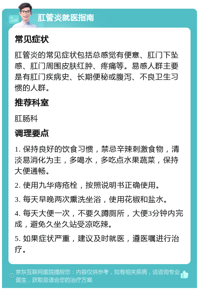 肛管炎就医指南 常见症状 肛管炎的常见症状包括总感觉有便意、肛门下坠感、肛门周围皮肤红肿、疼痛等。易感人群主要是有肛门疾病史、长期便秘或腹泻、不良卫生习惯的人群。 推荐科室 肛肠科 调理要点 1. 保持良好的饮食习惯，禁忌辛辣刺激食物，清淡易消化为主，多喝水，多吃点水果蔬菜，保持大便通畅。 2. 使用九华痔疮栓，按照说明书正确使用。 3. 每天早晚两次熏洗坐浴，使用花椒和盐水。 4. 每天大便一次，不要久蹲厕所，大便3分钟内完成，避免久坐久站受凉吃辣。 5. 如果症状严重，建议及时就医，遵医嘱进行治疗。