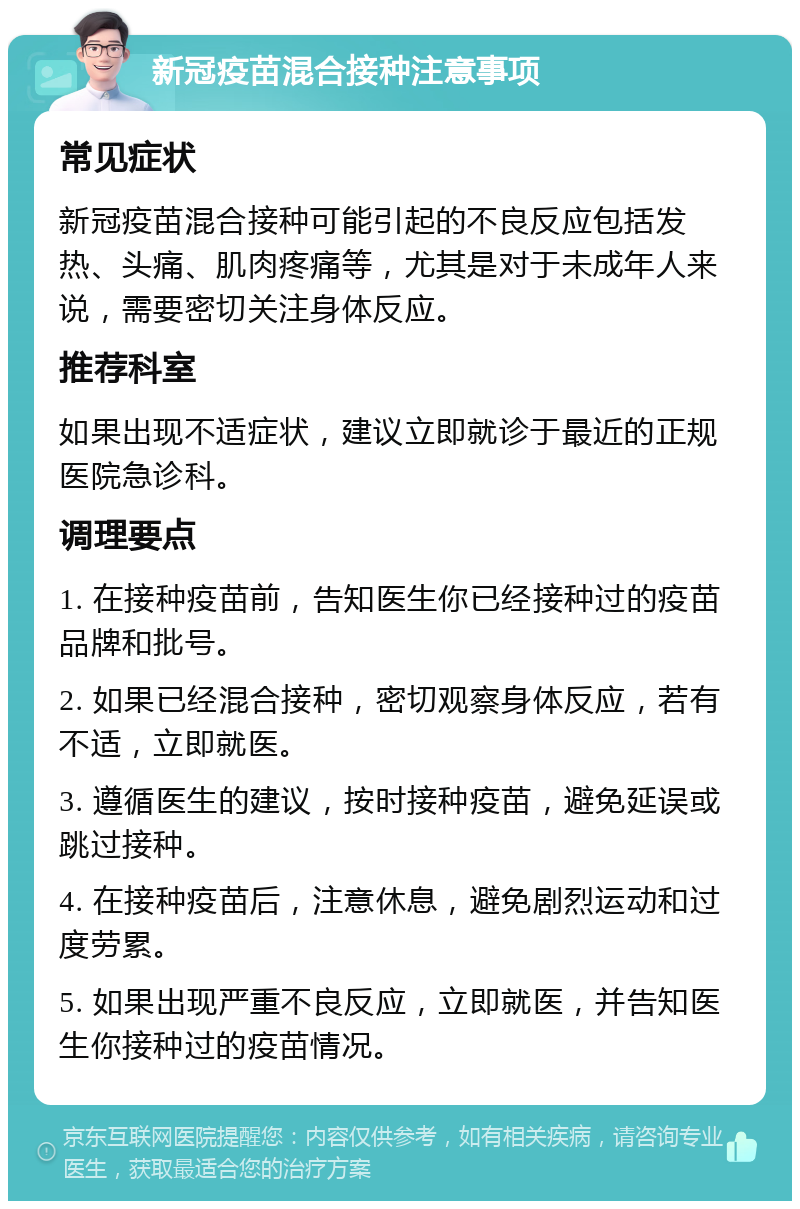 新冠疫苗混合接种注意事项 常见症状 新冠疫苗混合接种可能引起的不良反应包括发热、头痛、肌肉疼痛等，尤其是对于未成年人来说，需要密切关注身体反应。 推荐科室 如果出现不适症状，建议立即就诊于最近的正规医院急诊科。 调理要点 1. 在接种疫苗前，告知医生你已经接种过的疫苗品牌和批号。 2. 如果已经混合接种，密切观察身体反应，若有不适，立即就医。 3. 遵循医生的建议，按时接种疫苗，避免延误或跳过接种。 4. 在接种疫苗后，注意休息，避免剧烈运动和过度劳累。 5. 如果出现严重不良反应，立即就医，并告知医生你接种过的疫苗情况。