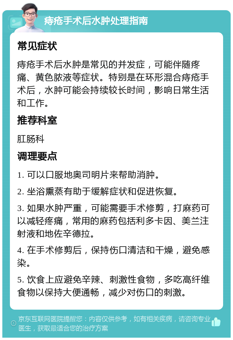 痔疮手术后水肿处理指南 常见症状 痔疮手术后水肿是常见的并发症，可能伴随疼痛、黄色脓液等症状。特别是在环形混合痔疮手术后，水肿可能会持续较长时间，影响日常生活和工作。 推荐科室 肛肠科 调理要点 1. 可以口服地奥司明片来帮助消肿。 2. 坐浴熏蒸有助于缓解症状和促进恢复。 3. 如果水肿严重，可能需要手术修剪，打麻药可以减轻疼痛，常用的麻药包括利多卡因、美兰注射液和地佐辛德拉。 4. 在手术修剪后，保持伤口清洁和干燥，避免感染。 5. 饮食上应避免辛辣、刺激性食物，多吃高纤维食物以保持大便通畅，减少对伤口的刺激。