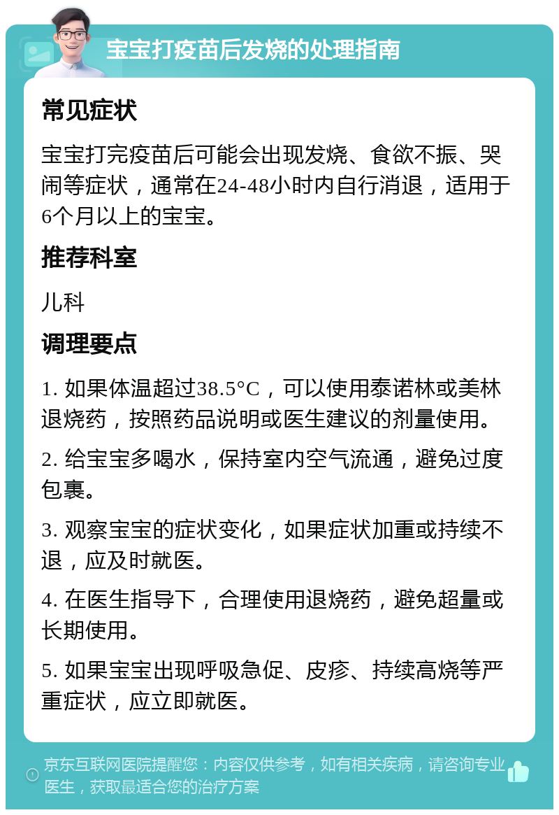 宝宝打疫苗后发烧的处理指南 常见症状 宝宝打完疫苗后可能会出现发烧、食欲不振、哭闹等症状，通常在24-48小时内自行消退，适用于6个月以上的宝宝。 推荐科室 儿科 调理要点 1. 如果体温超过38.5°C，可以使用泰诺林或美林退烧药，按照药品说明或医生建议的剂量使用。 2. 给宝宝多喝水，保持室内空气流通，避免过度包裹。 3. 观察宝宝的症状变化，如果症状加重或持续不退，应及时就医。 4. 在医生指导下，合理使用退烧药，避免超量或长期使用。 5. 如果宝宝出现呼吸急促、皮疹、持续高烧等严重症状，应立即就医。