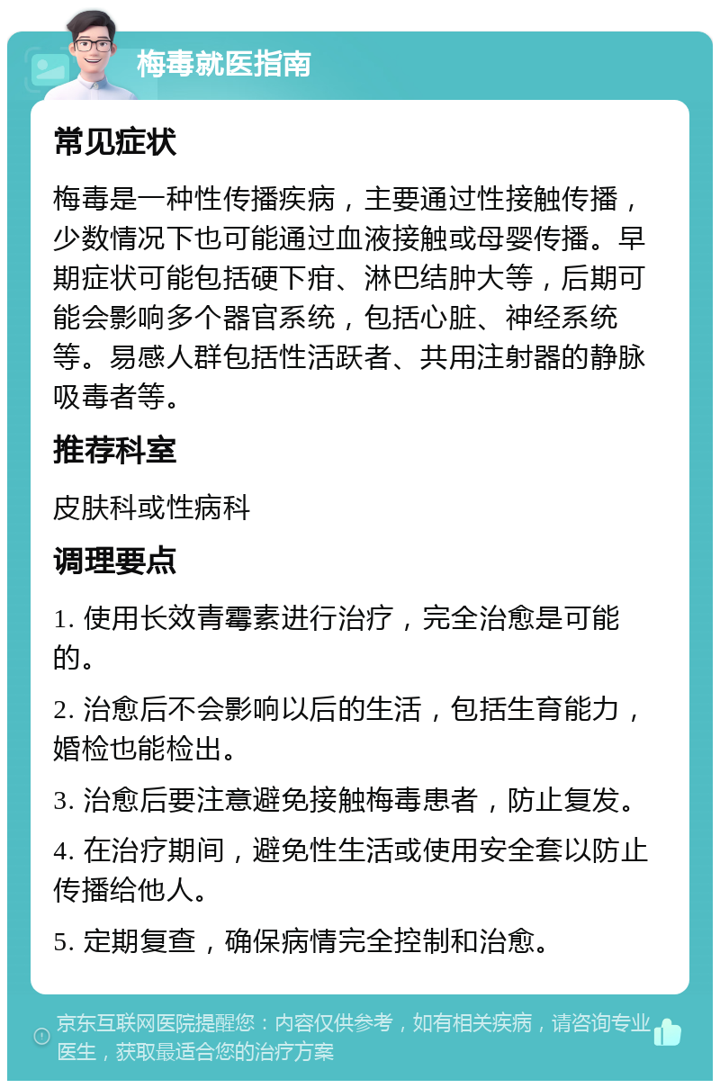 梅毒就医指南 常见症状 梅毒是一种性传播疾病，主要通过性接触传播，少数情况下也可能通过血液接触或母婴传播。早期症状可能包括硬下疳、淋巴结肿大等，后期可能会影响多个器官系统，包括心脏、神经系统等。易感人群包括性活跃者、共用注射器的静脉吸毒者等。 推荐科室 皮肤科或性病科 调理要点 1. 使用长效青霉素进行治疗，完全治愈是可能的。 2. 治愈后不会影响以后的生活，包括生育能力，婚检也能检出。 3. 治愈后要注意避免接触梅毒患者，防止复发。 4. 在治疗期间，避免性生活或使用安全套以防止传播给他人。 5. 定期复查，确保病情完全控制和治愈。