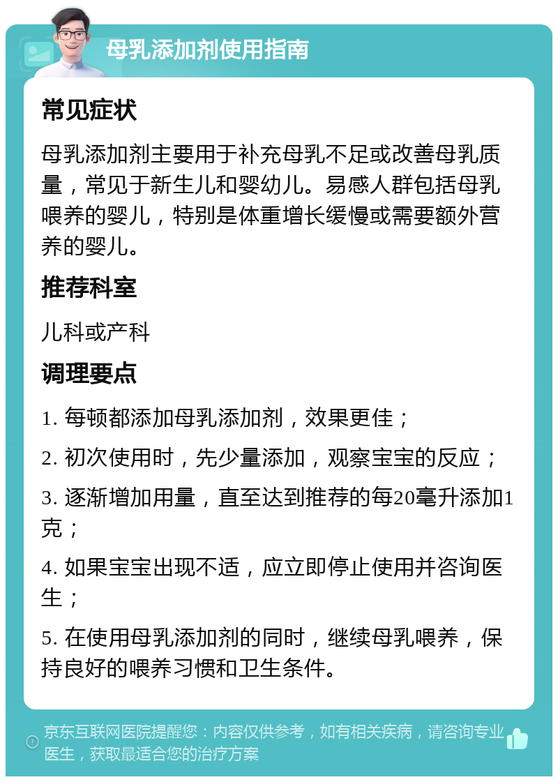 母乳添加剂使用指南 常见症状 母乳添加剂主要用于补充母乳不足或改善母乳质量，常见于新生儿和婴幼儿。易感人群包括母乳喂养的婴儿，特别是体重增长缓慢或需要额外营养的婴儿。 推荐科室 儿科或产科 调理要点 1. 每顿都添加母乳添加剂，效果更佳； 2. 初次使用时，先少量添加，观察宝宝的反应； 3. 逐渐增加用量，直至达到推荐的每20毫升添加1克； 4. 如果宝宝出现不适，应立即停止使用并咨询医生； 5. 在使用母乳添加剂的同时，继续母乳喂养，保持良好的喂养习惯和卫生条件。