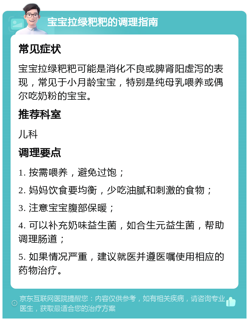 宝宝拉绿粑粑的调理指南 常见症状 宝宝拉绿粑粑可能是消化不良或脾肾阳虚泻的表现，常见于小月龄宝宝，特别是纯母乳喂养或偶尔吃奶粉的宝宝。 推荐科室 儿科 调理要点 1. 按需喂养，避免过饱； 2. 妈妈饮食要均衡，少吃油腻和刺激的食物； 3. 注意宝宝腹部保暖； 4. 可以补充奶味益生菌，如合生元益生菌，帮助调理肠道； 5. 如果情况严重，建议就医并遵医嘱使用相应的药物治疗。