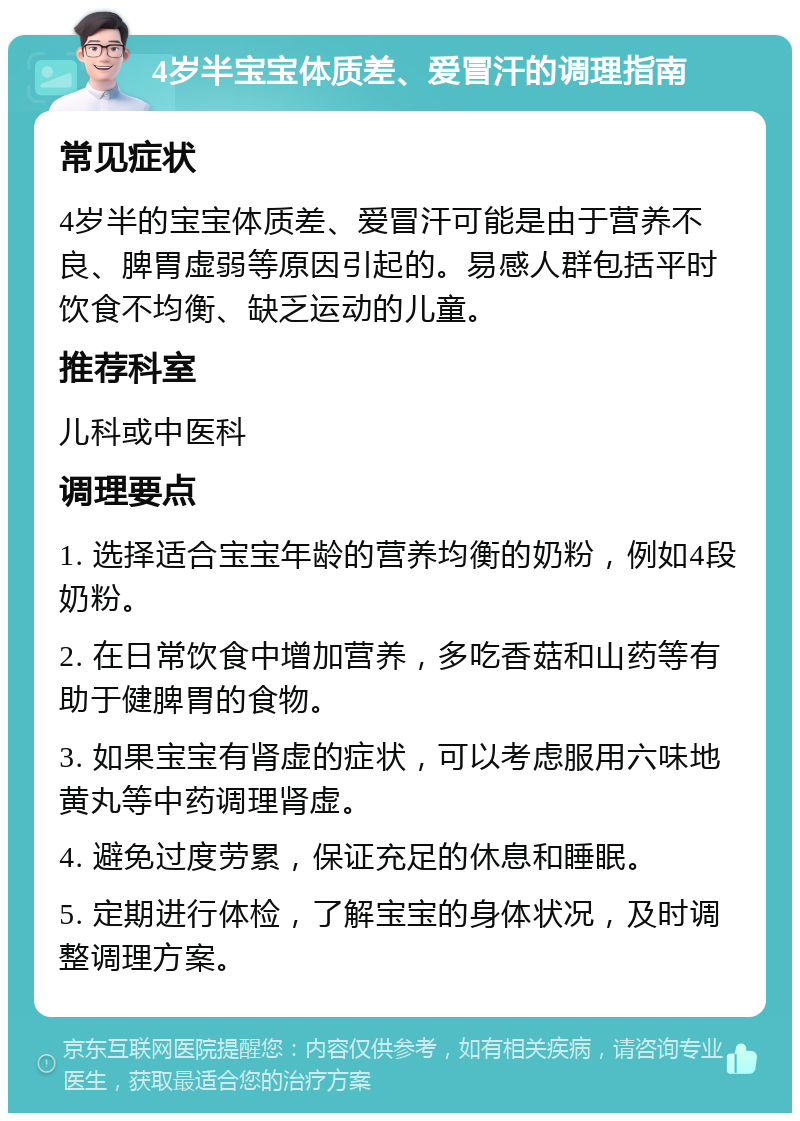 4岁半宝宝体质差、爱冒汗的调理指南 常见症状 4岁半的宝宝体质差、爱冒汗可能是由于营养不良、脾胃虚弱等原因引起的。易感人群包括平时饮食不均衡、缺乏运动的儿童。 推荐科室 儿科或中医科 调理要点 1. 选择适合宝宝年龄的营养均衡的奶粉，例如4段奶粉。 2. 在日常饮食中增加营养，多吃香菇和山药等有助于健脾胃的食物。 3. 如果宝宝有肾虚的症状，可以考虑服用六味地黄丸等中药调理肾虚。 4. 避免过度劳累，保证充足的休息和睡眠。 5. 定期进行体检，了解宝宝的身体状况，及时调整调理方案。