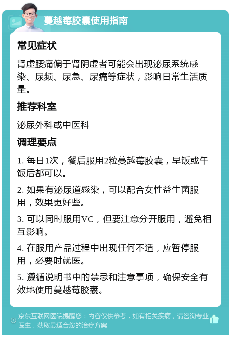 蔓越莓胶囊使用指南 常见症状 肾虚腰痛偏于肾阴虚者可能会出现泌尿系统感染、尿频、尿急、尿痛等症状，影响日常生活质量。 推荐科室 泌尿外科或中医科 调理要点 1. 每日1次，餐后服用2粒蔓越莓胶囊，早饭或午饭后都可以。 2. 如果有泌尿道感染，可以配合女性益生菌服用，效果更好些。 3. 可以同时服用VC，但要注意分开服用，避免相互影响。 4. 在服用产品过程中出现任何不适，应暂停服用，必要时就医。 5. 遵循说明书中的禁忌和注意事项，确保安全有效地使用蔓越莓胶囊。