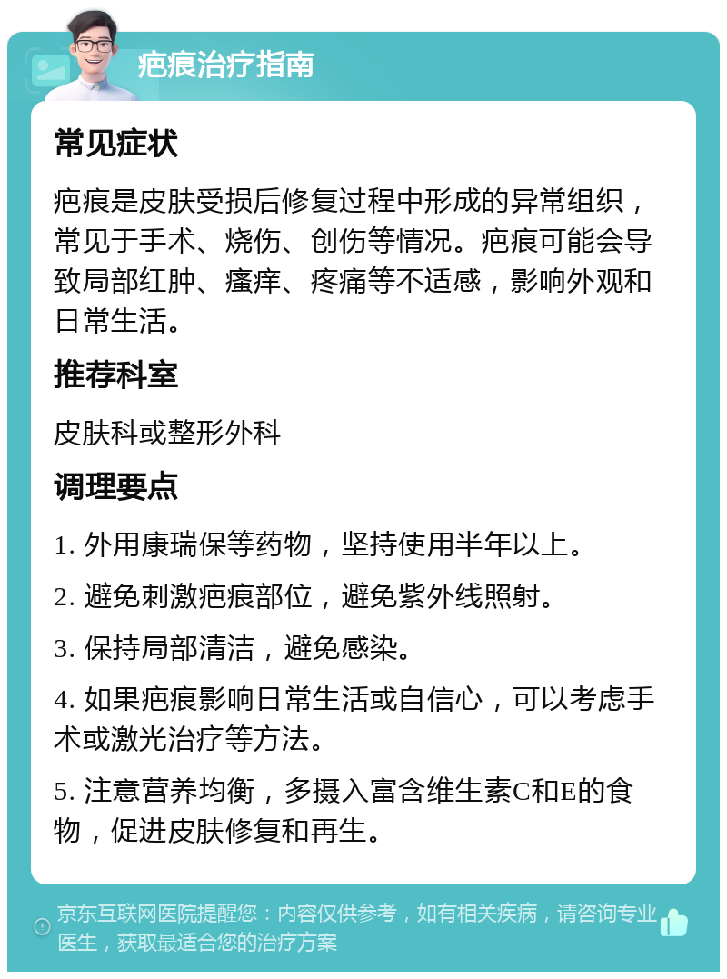 疤痕治疗指南 常见症状 疤痕是皮肤受损后修复过程中形成的异常组织，常见于手术、烧伤、创伤等情况。疤痕可能会导致局部红肿、瘙痒、疼痛等不适感，影响外观和日常生活。 推荐科室 皮肤科或整形外科 调理要点 1. 外用康瑞保等药物，坚持使用半年以上。 2. 避免刺激疤痕部位，避免紫外线照射。 3. 保持局部清洁，避免感染。 4. 如果疤痕影响日常生活或自信心，可以考虑手术或激光治疗等方法。 5. 注意营养均衡，多摄入富含维生素C和E的食物，促进皮肤修复和再生。