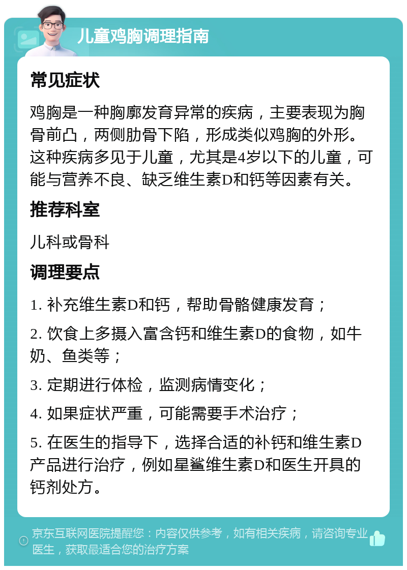 儿童鸡胸调理指南 常见症状 鸡胸是一种胸廓发育异常的疾病，主要表现为胸骨前凸，两侧肋骨下陷，形成类似鸡胸的外形。这种疾病多见于儿童，尤其是4岁以下的儿童，可能与营养不良、缺乏维生素D和钙等因素有关。 推荐科室 儿科或骨科 调理要点 1. 补充维生素D和钙，帮助骨骼健康发育； 2. 饮食上多摄入富含钙和维生素D的食物，如牛奶、鱼类等； 3. 定期进行体检，监测病情变化； 4. 如果症状严重，可能需要手术治疗； 5. 在医生的指导下，选择合适的补钙和维生素D产品进行治疗，例如星鲨维生素D和医生开具的钙剂处方。