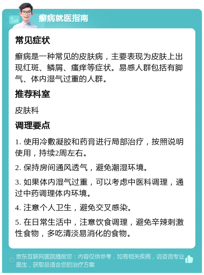 癣病就医指南 常见症状 癣病是一种常见的皮肤病，主要表现为皮肤上出现红斑、鳞屑、瘙痒等症状。易感人群包括有脚气、体内湿气过重的人群。 推荐科室 皮肤科 调理要点 1. 使用冷敷凝胶和药膏进行局部治疗，按照说明使用，持续2周左右。 2. 保持房间通风透气，避免潮湿环境。 3. 如果体内湿气过重，可以考虑中医科调理，通过中药调理体内环境。 4. 注意个人卫生，避免交叉感染。 5. 在日常生活中，注意饮食调理，避免辛辣刺激性食物，多吃清淡易消化的食物。