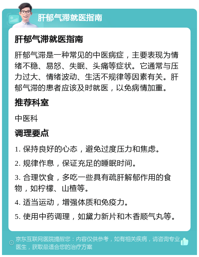 肝郁气滞就医指南 肝郁气滞就医指南 肝郁气滞是一种常见的中医病症，主要表现为情绪不稳、易怒、失眠、头痛等症状。它通常与压力过大、情绪波动、生活不规律等因素有关。肝郁气滞的患者应该及时就医，以免病情加重。 推荐科室 中医科 调理要点 1. 保持良好的心态，避免过度压力和焦虑。 2. 规律作息，保证充足的睡眠时间。 3. 合理饮食，多吃一些具有疏肝解郁作用的食物，如柠檬、山楂等。 4. 适当运动，增强体质和免疫力。 5. 使用中药调理，如黛力新片和木香顺气丸等。