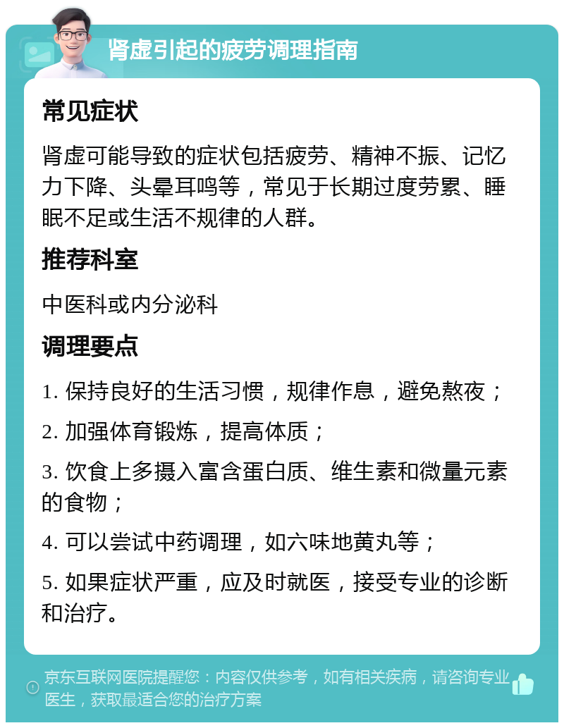 肾虚引起的疲劳调理指南 常见症状 肾虚可能导致的症状包括疲劳、精神不振、记忆力下降、头晕耳鸣等，常见于长期过度劳累、睡眠不足或生活不规律的人群。 推荐科室 中医科或内分泌科 调理要点 1. 保持良好的生活习惯，规律作息，避免熬夜； 2. 加强体育锻炼，提高体质； 3. 饮食上多摄入富含蛋白质、维生素和微量元素的食物； 4. 可以尝试中药调理，如六味地黄丸等； 5. 如果症状严重，应及时就医，接受专业的诊断和治疗。