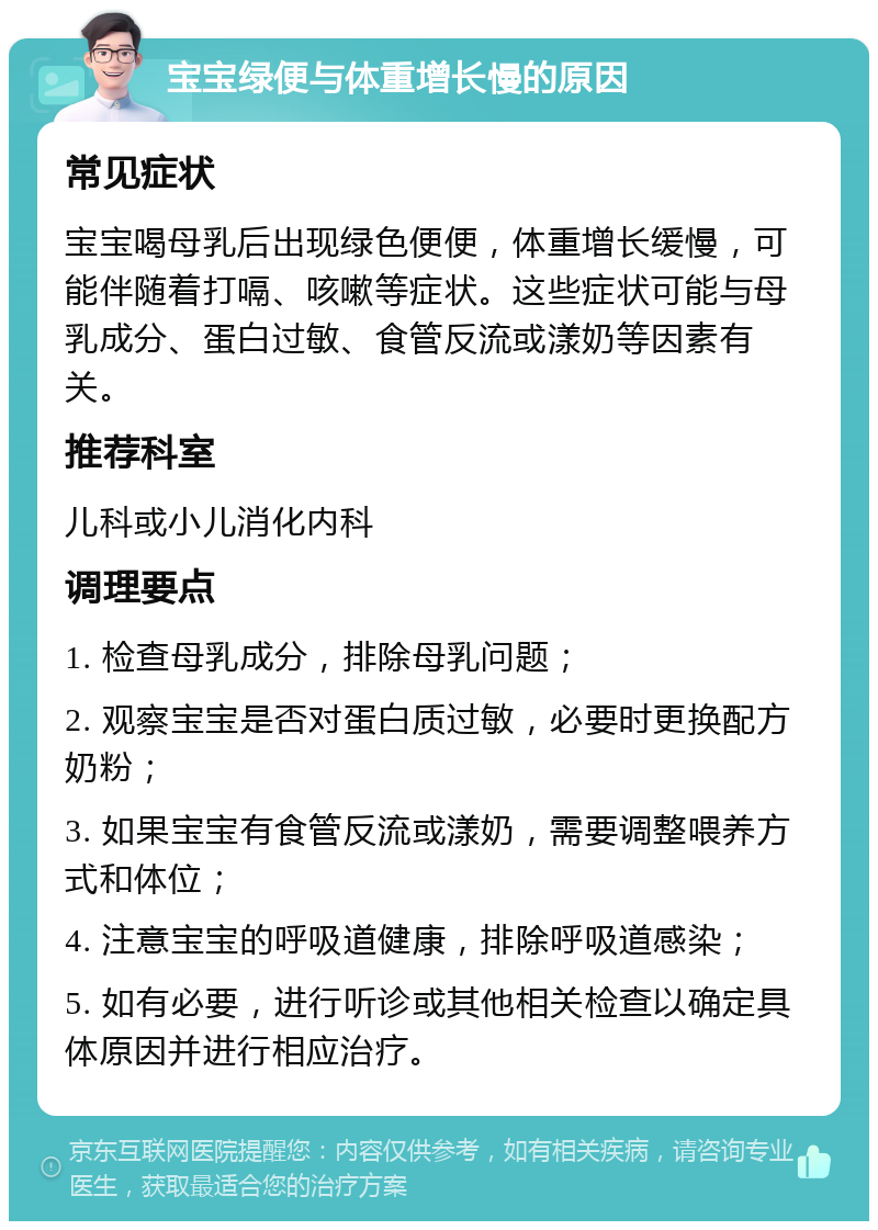 宝宝绿便与体重增长慢的原因 常见症状 宝宝喝母乳后出现绿色便便，体重增长缓慢，可能伴随着打嗝、咳嗽等症状。这些症状可能与母乳成分、蛋白过敏、食管反流或漾奶等因素有关。 推荐科室 儿科或小儿消化内科 调理要点 1. 检查母乳成分，排除母乳问题； 2. 观察宝宝是否对蛋白质过敏，必要时更换配方奶粉； 3. 如果宝宝有食管反流或漾奶，需要调整喂养方式和体位； 4. 注意宝宝的呼吸道健康，排除呼吸道感染； 5. 如有必要，进行听诊或其他相关检查以确定具体原因并进行相应治疗。