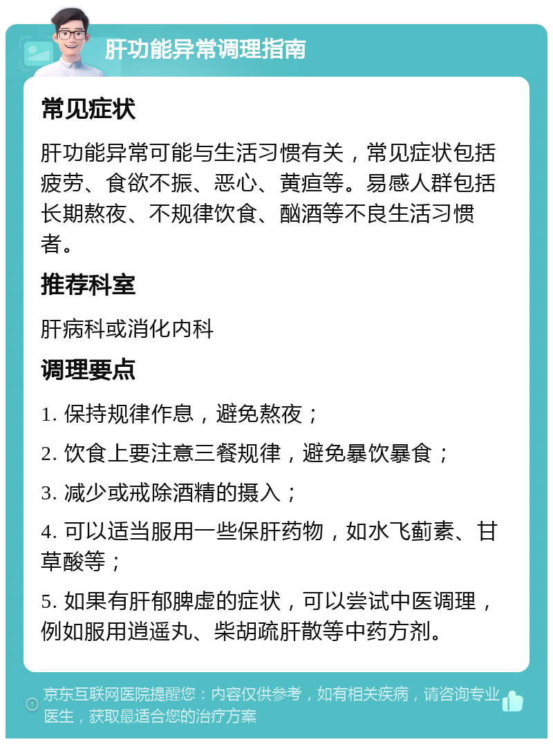 肝功能异常调理指南 常见症状 肝功能异常可能与生活习惯有关，常见症状包括疲劳、食欲不振、恶心、黄疸等。易感人群包括长期熬夜、不规律饮食、酗酒等不良生活习惯者。 推荐科室 肝病科或消化内科 调理要点 1. 保持规律作息，避免熬夜； 2. 饮食上要注意三餐规律，避免暴饮暴食； 3. 减少或戒除酒精的摄入； 4. 可以适当服用一些保肝药物，如水飞蓟素、甘草酸等； 5. 如果有肝郁脾虚的症状，可以尝试中医调理，例如服用逍遥丸、柴胡疏肝散等中药方剂。