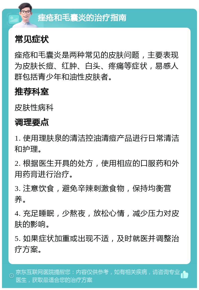 痤疮和毛囊炎的治疗指南 常见症状 痤疮和毛囊炎是两种常见的皮肤问题，主要表现为皮肤长痘、红肿、白头、疼痛等症状，易感人群包括青少年和油性皮肤者。 推荐科室 皮肤性病科 调理要点 1. 使用理肤泉的清洁控油清痘产品进行日常清洁和护理。 2. 根据医生开具的处方，使用相应的口服药和外用药膏进行治疗。 3. 注意饮食，避免辛辣刺激食物，保持均衡营养。 4. 充足睡眠，少熬夜，放松心情，减少压力对皮肤的影响。 5. 如果症状加重或出现不适，及时就医并调整治疗方案。