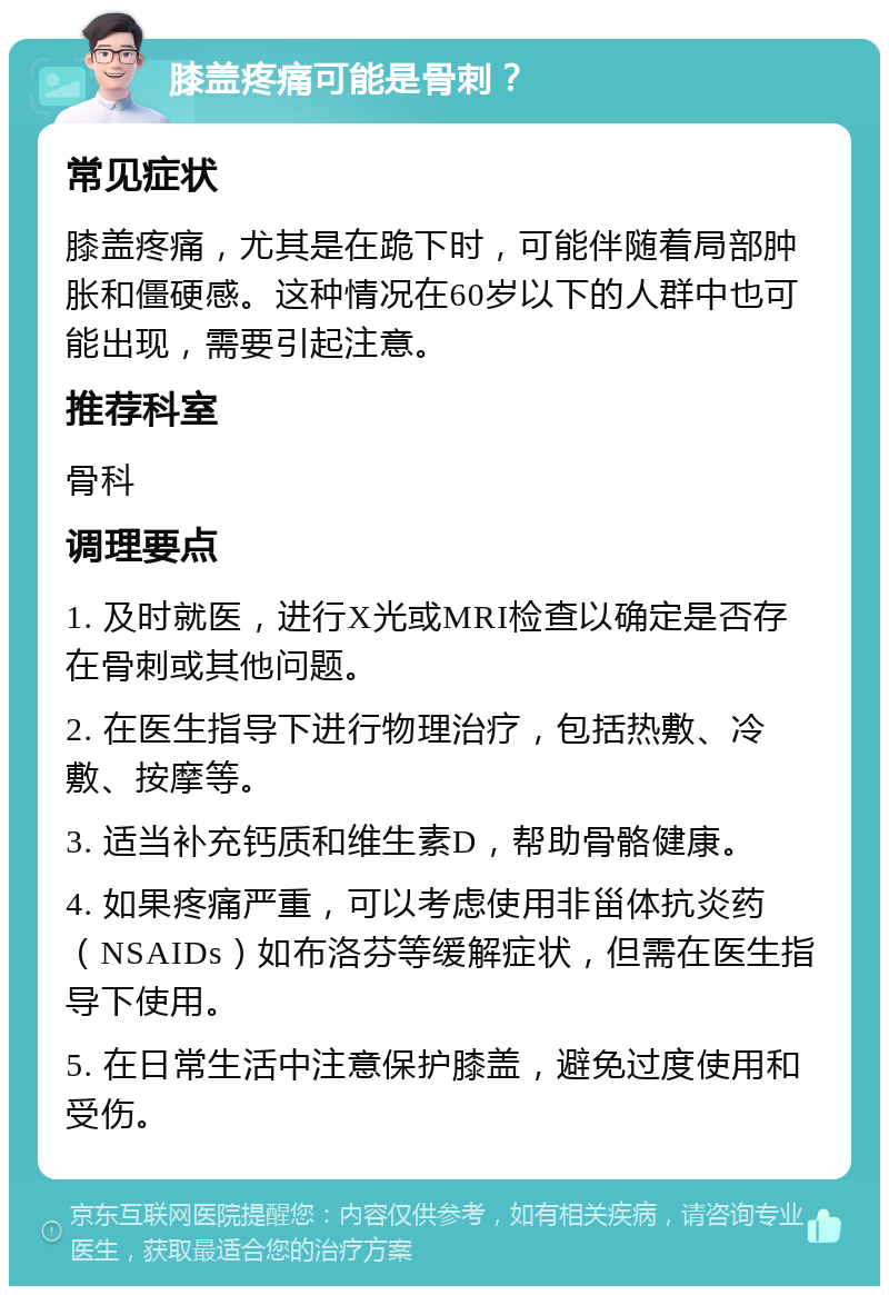 膝盖疼痛可能是骨刺？ 常见症状 膝盖疼痛，尤其是在跪下时，可能伴随着局部肿胀和僵硬感。这种情况在60岁以下的人群中也可能出现，需要引起注意。 推荐科室 骨科 调理要点 1. 及时就医，进行X光或MRI检查以确定是否存在骨刺或其他问题。 2. 在医生指导下进行物理治疗，包括热敷、冷敷、按摩等。 3. 适当补充钙质和维生素D，帮助骨骼健康。 4. 如果疼痛严重，可以考虑使用非甾体抗炎药（NSAIDs）如布洛芬等缓解症状，但需在医生指导下使用。 5. 在日常生活中注意保护膝盖，避免过度使用和受伤。