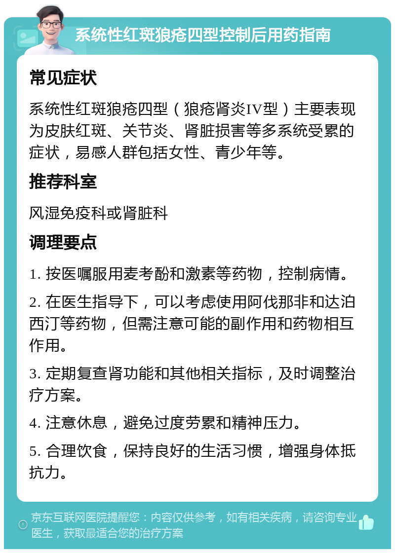 系统性红斑狼疮四型控制后用药指南 常见症状 系统性红斑狼疮四型（狼疮肾炎IV型）主要表现为皮肤红斑、关节炎、肾脏损害等多系统受累的症状，易感人群包括女性、青少年等。 推荐科室 风湿免疫科或肾脏科 调理要点 1. 按医嘱服用麦考酚和激素等药物，控制病情。 2. 在医生指导下，可以考虑使用阿伐那非和达泊西汀等药物，但需注意可能的副作用和药物相互作用。 3. 定期复查肾功能和其他相关指标，及时调整治疗方案。 4. 注意休息，避免过度劳累和精神压力。 5. 合理饮食，保持良好的生活习惯，增强身体抵抗力。