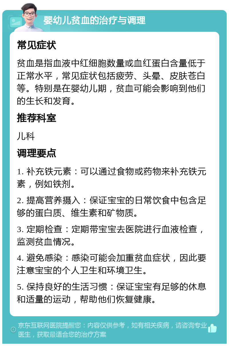 婴幼儿贫血的治疗与调理 常见症状 贫血是指血液中红细胞数量或血红蛋白含量低于正常水平，常见症状包括疲劳、头晕、皮肤苍白等。特别是在婴幼儿期，贫血可能会影响到他们的生长和发育。 推荐科室 儿科 调理要点 1. 补充铁元素：可以通过食物或药物来补充铁元素，例如铁剂。 2. 提高营养摄入：保证宝宝的日常饮食中包含足够的蛋白质、维生素和矿物质。 3. 定期检查：定期带宝宝去医院进行血液检查，监测贫血情况。 4. 避免感染：感染可能会加重贫血症状，因此要注意宝宝的个人卫生和环境卫生。 5. 保持良好的生活习惯：保证宝宝有足够的休息和适量的运动，帮助他们恢复健康。