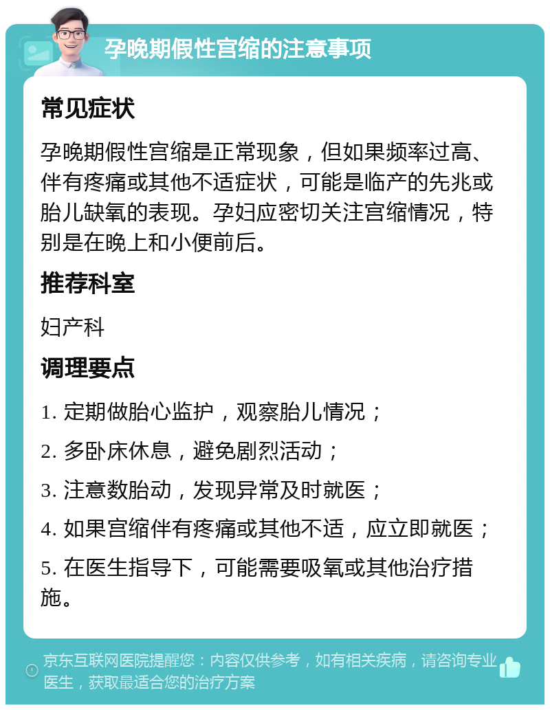 孕晚期假性宫缩的注意事项 常见症状 孕晚期假性宫缩是正常现象，但如果频率过高、伴有疼痛或其他不适症状，可能是临产的先兆或胎儿缺氧的表现。孕妇应密切关注宫缩情况，特别是在晚上和小便前后。 推荐科室 妇产科 调理要点 1. 定期做胎心监护，观察胎儿情况； 2. 多卧床休息，避免剧烈活动； 3. 注意数胎动，发现异常及时就医； 4. 如果宫缩伴有疼痛或其他不适，应立即就医； 5. 在医生指导下，可能需要吸氧或其他治疗措施。