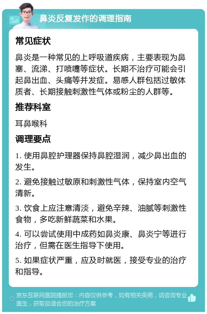 鼻炎反复发作的调理指南 常见症状 鼻炎是一种常见的上呼吸道疾病，主要表现为鼻塞、流涕、打喷嚏等症状。长期不治疗可能会引起鼻出血、头痛等并发症。易感人群包括过敏体质者、长期接触刺激性气体或粉尘的人群等。 推荐科室 耳鼻喉科 调理要点 1. 使用鼻腔护理器保持鼻腔湿润，减少鼻出血的发生。 2. 避免接触过敏原和刺激性气体，保持室内空气清新。 3. 饮食上应注意清淡，避免辛辣、油腻等刺激性食物，多吃新鲜蔬菜和水果。 4. 可以尝试使用中成药如鼻炎康、鼻炎宁等进行治疗，但需在医生指导下使用。 5. 如果症状严重，应及时就医，接受专业的治疗和指导。