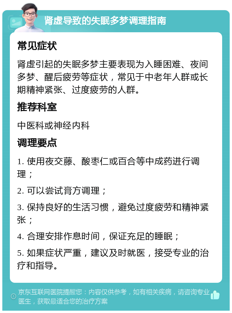 肾虚导致的失眠多梦调理指南 常见症状 肾虚引起的失眠多梦主要表现为入睡困难、夜间多梦、醒后疲劳等症状，常见于中老年人群或长期精神紧张、过度疲劳的人群。 推荐科室 中医科或神经内科 调理要点 1. 使用夜交藤、酸枣仁或百合等中成药进行调理； 2. 可以尝试膏方调理； 3. 保持良好的生活习惯，避免过度疲劳和精神紧张； 4. 合理安排作息时间，保证充足的睡眠； 5. 如果症状严重，建议及时就医，接受专业的治疗和指导。