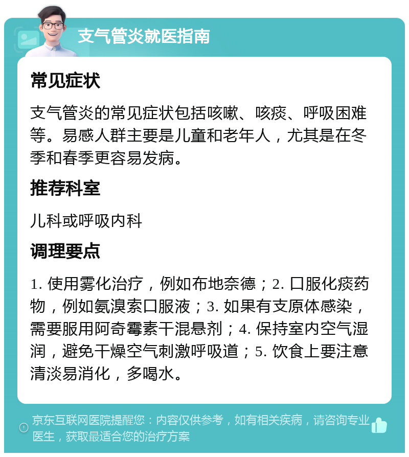 支气管炎就医指南 常见症状 支气管炎的常见症状包括咳嗽、咳痰、呼吸困难等。易感人群主要是儿童和老年人，尤其是在冬季和春季更容易发病。 推荐科室 儿科或呼吸内科 调理要点 1. 使用雾化治疗，例如布地奈德；2. 口服化痰药物，例如氨溴索口服液；3. 如果有支原体感染，需要服用阿奇霉素干混悬剂；4. 保持室内空气湿润，避免干燥空气刺激呼吸道；5. 饮食上要注意清淡易消化，多喝水。