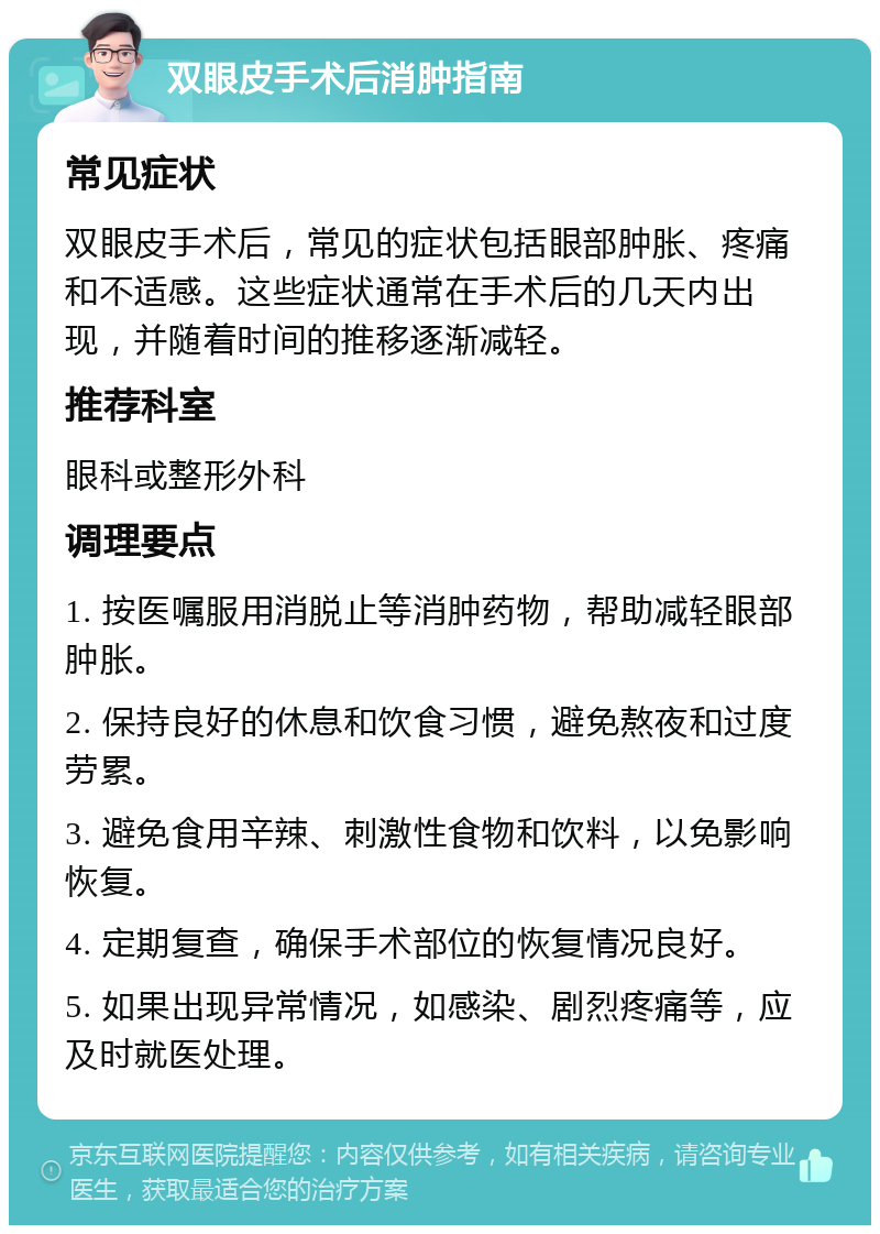 双眼皮手术后消肿指南 常见症状 双眼皮手术后，常见的症状包括眼部肿胀、疼痛和不适感。这些症状通常在手术后的几天内出现，并随着时间的推移逐渐减轻。 推荐科室 眼科或整形外科 调理要点 1. 按医嘱服用消脱止等消肿药物，帮助减轻眼部肿胀。 2. 保持良好的休息和饮食习惯，避免熬夜和过度劳累。 3. 避免食用辛辣、刺激性食物和饮料，以免影响恢复。 4. 定期复查，确保手术部位的恢复情况良好。 5. 如果出现异常情况，如感染、剧烈疼痛等，应及时就医处理。