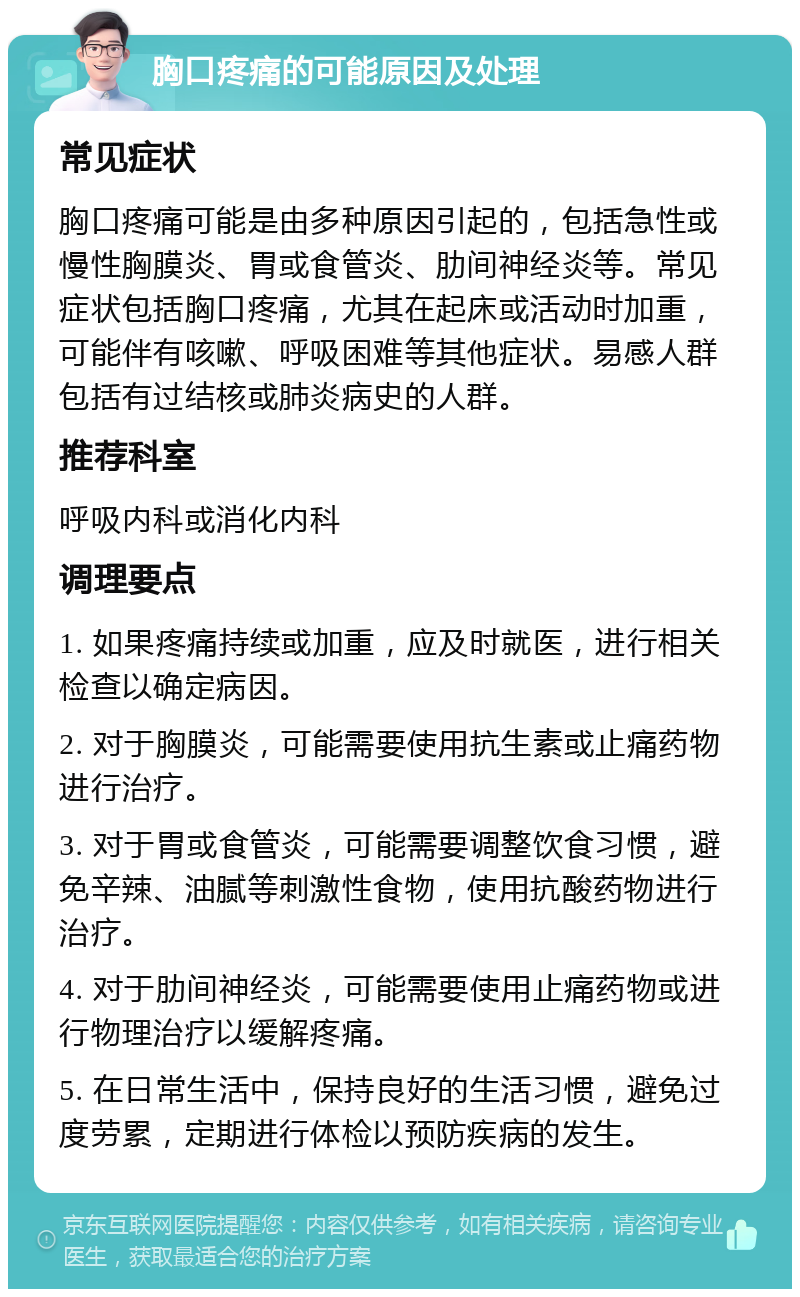 胸口疼痛的可能原因及处理 常见症状 胸口疼痛可能是由多种原因引起的，包括急性或慢性胸膜炎、胃或食管炎、肋间神经炎等。常见症状包括胸口疼痛，尤其在起床或活动时加重，可能伴有咳嗽、呼吸困难等其他症状。易感人群包括有过结核或肺炎病史的人群。 推荐科室 呼吸内科或消化内科 调理要点 1. 如果疼痛持续或加重，应及时就医，进行相关检查以确定病因。 2. 对于胸膜炎，可能需要使用抗生素或止痛药物进行治疗。 3. 对于胃或食管炎，可能需要调整饮食习惯，避免辛辣、油腻等刺激性食物，使用抗酸药物进行治疗。 4. 对于肋间神经炎，可能需要使用止痛药物或进行物理治疗以缓解疼痛。 5. 在日常生活中，保持良好的生活习惯，避免过度劳累，定期进行体检以预防疾病的发生。