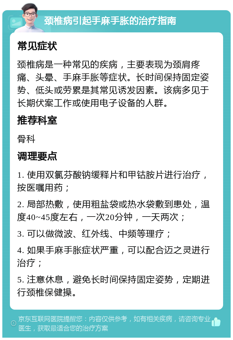 颈椎病引起手麻手胀的治疗指南 常见症状 颈椎病是一种常见的疾病，主要表现为颈肩疼痛、头晕、手麻手胀等症状。长时间保持固定姿势、低头或劳累是其常见诱发因素。该病多见于长期伏案工作或使用电子设备的人群。 推荐科室 骨科 调理要点 1. 使用双氯芬酸钠缓释片和甲钴胺片进行治疗，按医嘱用药； 2. 局部热敷，使用粗盐袋或热水袋敷到患处，温度40~45度左右，一次20分钟，一天两次； 3. 可以做微波、红外线、中频等理疗； 4. 如果手麻手胀症状严重，可以配合迈之灵进行治疗； 5. 注意休息，避免长时间保持固定姿势，定期进行颈椎保健操。