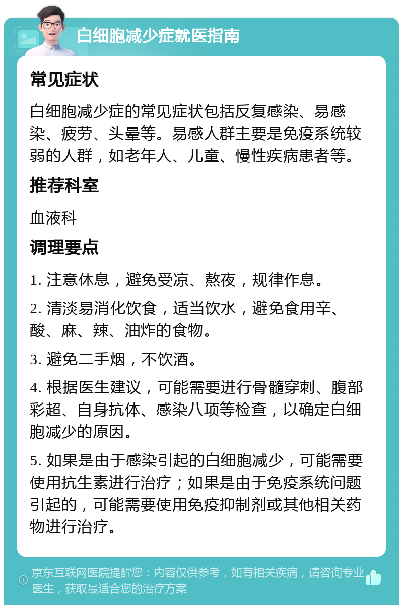 白细胞减少症就医指南 常见症状 白细胞减少症的常见症状包括反复感染、易感染、疲劳、头晕等。易感人群主要是免疫系统较弱的人群，如老年人、儿童、慢性疾病患者等。 推荐科室 血液科 调理要点 1. 注意休息，避免受凉、熬夜，规律作息。 2. 清淡易消化饮食，适当饮水，避免食用辛、酸、麻、辣、油炸的食物。 3. 避免二手烟，不饮酒。 4. 根据医生建议，可能需要进行骨髓穿刺、腹部彩超、自身抗体、感染八项等检查，以确定白细胞减少的原因。 5. 如果是由于感染引起的白细胞减少，可能需要使用抗生素进行治疗；如果是由于免疫系统问题引起的，可能需要使用免疫抑制剂或其他相关药物进行治疗。