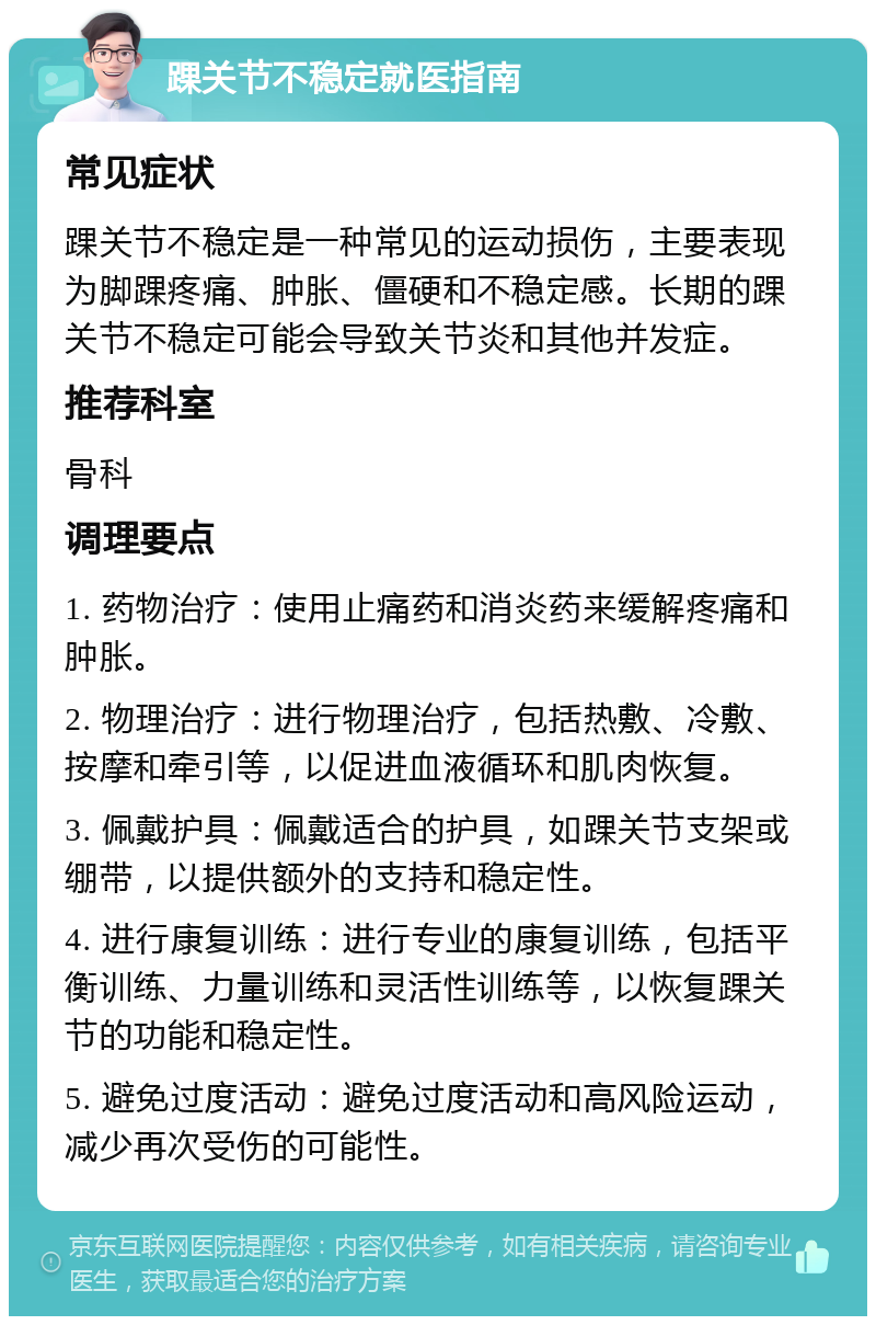 踝关节不稳定就医指南 常见症状 踝关节不稳定是一种常见的运动损伤，主要表现为脚踝疼痛、肿胀、僵硬和不稳定感。长期的踝关节不稳定可能会导致关节炎和其他并发症。 推荐科室 骨科 调理要点 1. 药物治疗：使用止痛药和消炎药来缓解疼痛和肿胀。 2. 物理治疗：进行物理治疗，包括热敷、冷敷、按摩和牵引等，以促进血液循环和肌肉恢复。 3. 佩戴护具：佩戴适合的护具，如踝关节支架或绷带，以提供额外的支持和稳定性。 4. 进行康复训练：进行专业的康复训练，包括平衡训练、力量训练和灵活性训练等，以恢复踝关节的功能和稳定性。 5. 避免过度活动：避免过度活动和高风险运动，减少再次受伤的可能性。