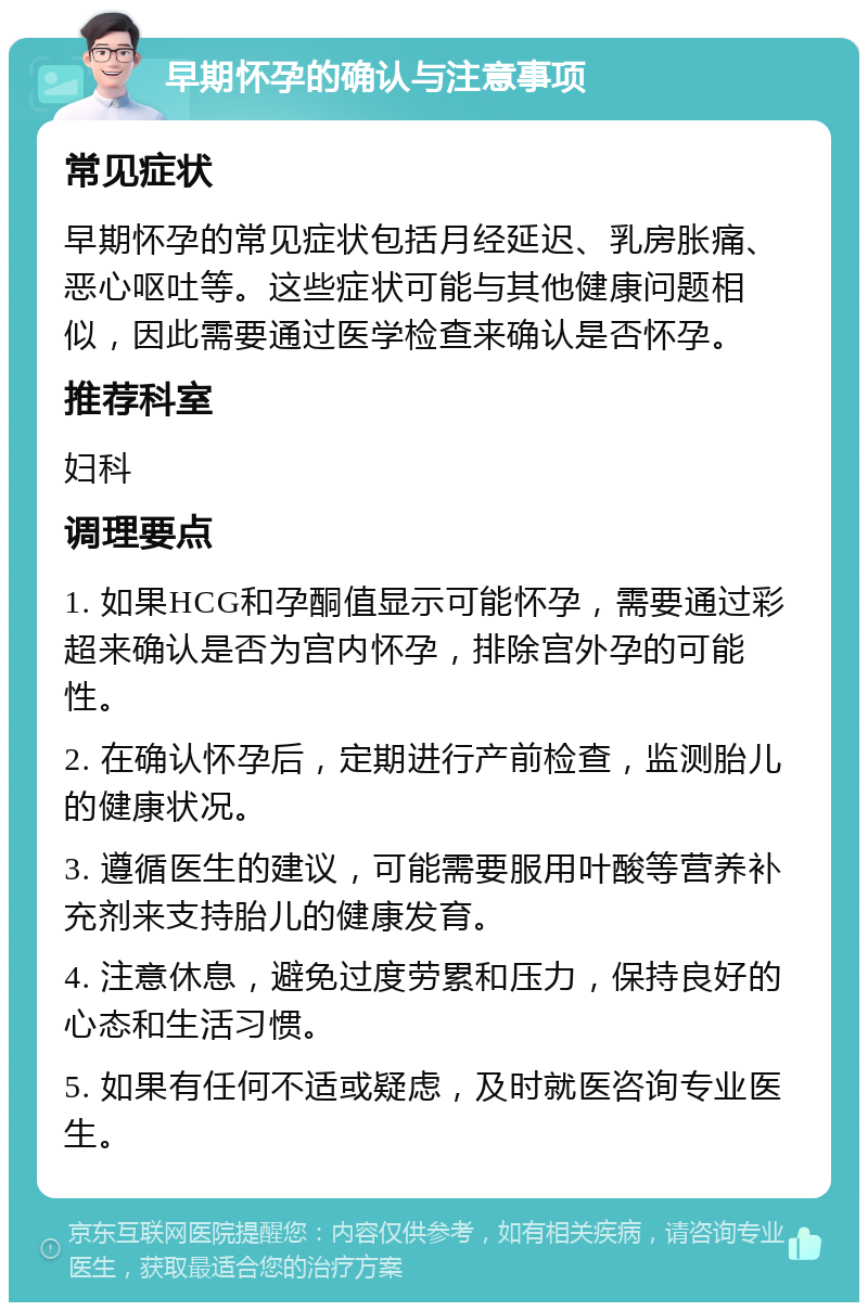 早期怀孕的确认与注意事项 常见症状 早期怀孕的常见症状包括月经延迟、乳房胀痛、恶心呕吐等。这些症状可能与其他健康问题相似，因此需要通过医学检查来确认是否怀孕。 推荐科室 妇科 调理要点 1. 如果HCG和孕酮值显示可能怀孕，需要通过彩超来确认是否为宫内怀孕，排除宫外孕的可能性。 2. 在确认怀孕后，定期进行产前检查，监测胎儿的健康状况。 3. 遵循医生的建议，可能需要服用叶酸等营养补充剂来支持胎儿的健康发育。 4. 注意休息，避免过度劳累和压力，保持良好的心态和生活习惯。 5. 如果有任何不适或疑虑，及时就医咨询专业医生。