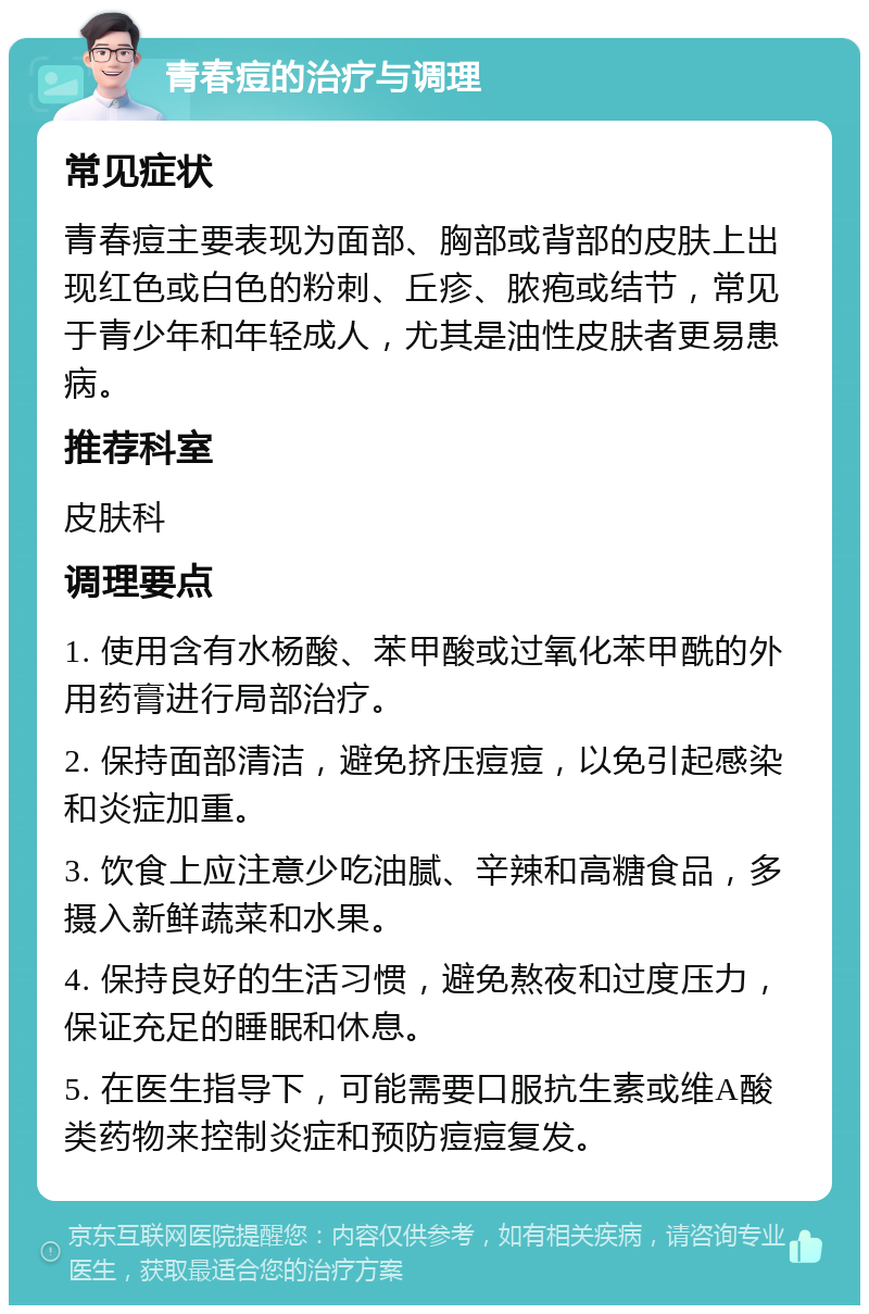 青春痘的治疗与调理 常见症状 青春痘主要表现为面部、胸部或背部的皮肤上出现红色或白色的粉刺、丘疹、脓疱或结节，常见于青少年和年轻成人，尤其是油性皮肤者更易患病。 推荐科室 皮肤科 调理要点 1. 使用含有水杨酸、苯甲酸或过氧化苯甲酰的外用药膏进行局部治疗。 2. 保持面部清洁，避免挤压痘痘，以免引起感染和炎症加重。 3. 饮食上应注意少吃油腻、辛辣和高糖食品，多摄入新鲜蔬菜和水果。 4. 保持良好的生活习惯，避免熬夜和过度压力，保证充足的睡眠和休息。 5. 在医生指导下，可能需要口服抗生素或维A酸类药物来控制炎症和预防痘痘复发。