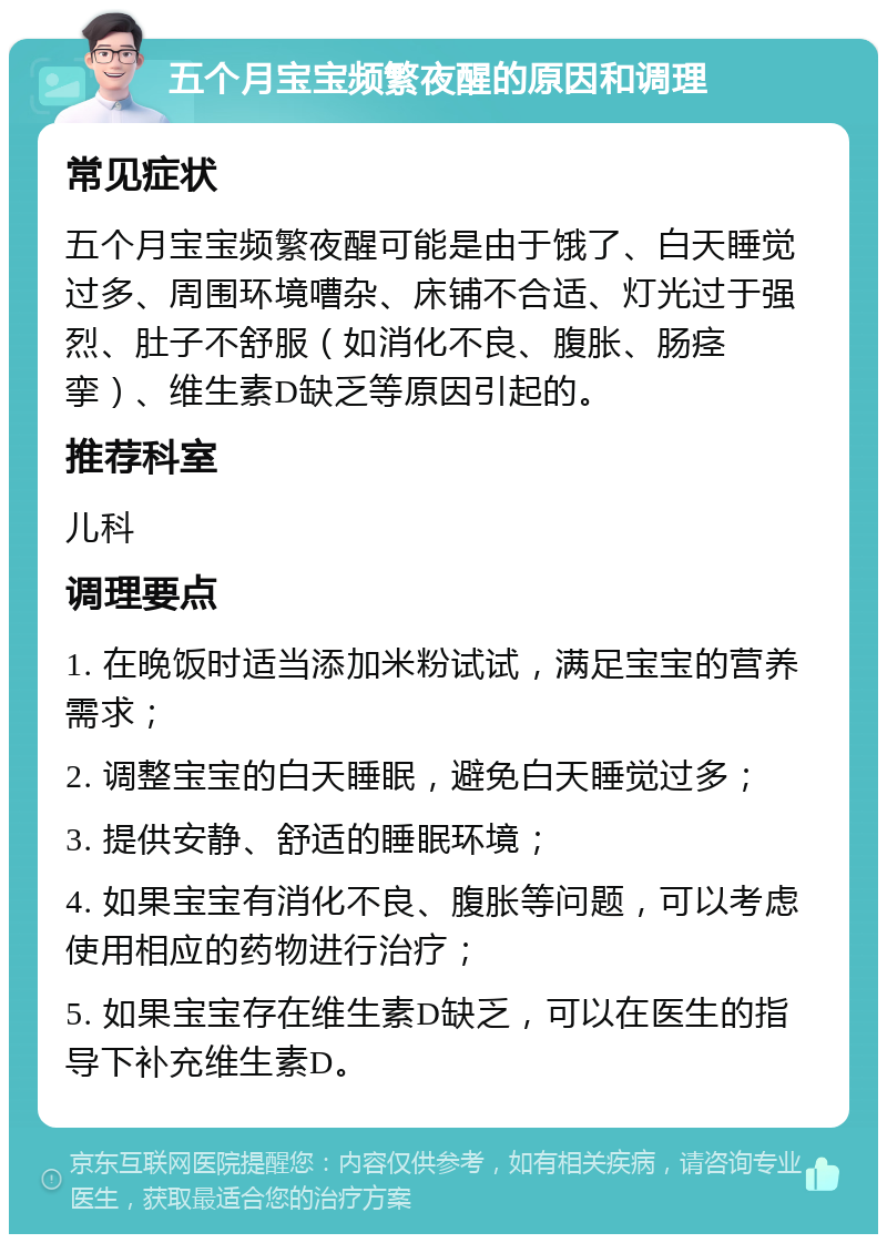 五个月宝宝频繁夜醒的原因和调理 常见症状 五个月宝宝频繁夜醒可能是由于饿了、白天睡觉过多、周围环境嘈杂、床铺不合适、灯光过于强烈、肚子不舒服（如消化不良、腹胀、肠痉挛）、维生素D缺乏等原因引起的。 推荐科室 儿科 调理要点 1. 在晚饭时适当添加米粉试试，满足宝宝的营养需求； 2. 调整宝宝的白天睡眠，避免白天睡觉过多； 3. 提供安静、舒适的睡眠环境； 4. 如果宝宝有消化不良、腹胀等问题，可以考虑使用相应的药物进行治疗； 5. 如果宝宝存在维生素D缺乏，可以在医生的指导下补充维生素D。