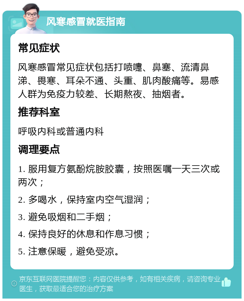 风寒感冒就医指南 常见症状 风寒感冒常见症状包括打喷嚏、鼻塞、流清鼻涕、畏寒、耳朵不通、头重、肌肉酸痛等。易感人群为免疫力较差、长期熬夜、抽烟者。 推荐科室 呼吸内科或普通内科 调理要点 1. 服用复方氨酚烷胺胶囊，按照医嘱一天三次或两次； 2. 多喝水，保持室内空气湿润； 3. 避免吸烟和二手烟； 4. 保持良好的休息和作息习惯； 5. 注意保暖，避免受凉。