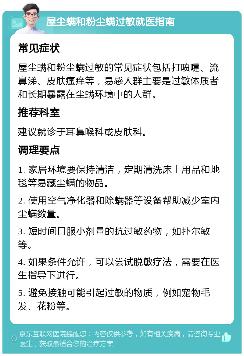 屋尘螨和粉尘螨过敏就医指南 常见症状 屋尘螨和粉尘螨过敏的常见症状包括打喷嚏、流鼻涕、皮肤瘙痒等，易感人群主要是过敏体质者和长期暴露在尘螨环境中的人群。 推荐科室 建议就诊于耳鼻喉科或皮肤科。 调理要点 1. 家居环境要保持清洁，定期清洗床上用品和地毯等易藏尘螨的物品。 2. 使用空气净化器和除螨器等设备帮助减少室内尘螨数量。 3. 短时间口服小剂量的抗过敏药物，如扑尔敏等。 4. 如果条件允许，可以尝试脱敏疗法，需要在医生指导下进行。 5. 避免接触可能引起过敏的物质，例如宠物毛发、花粉等。