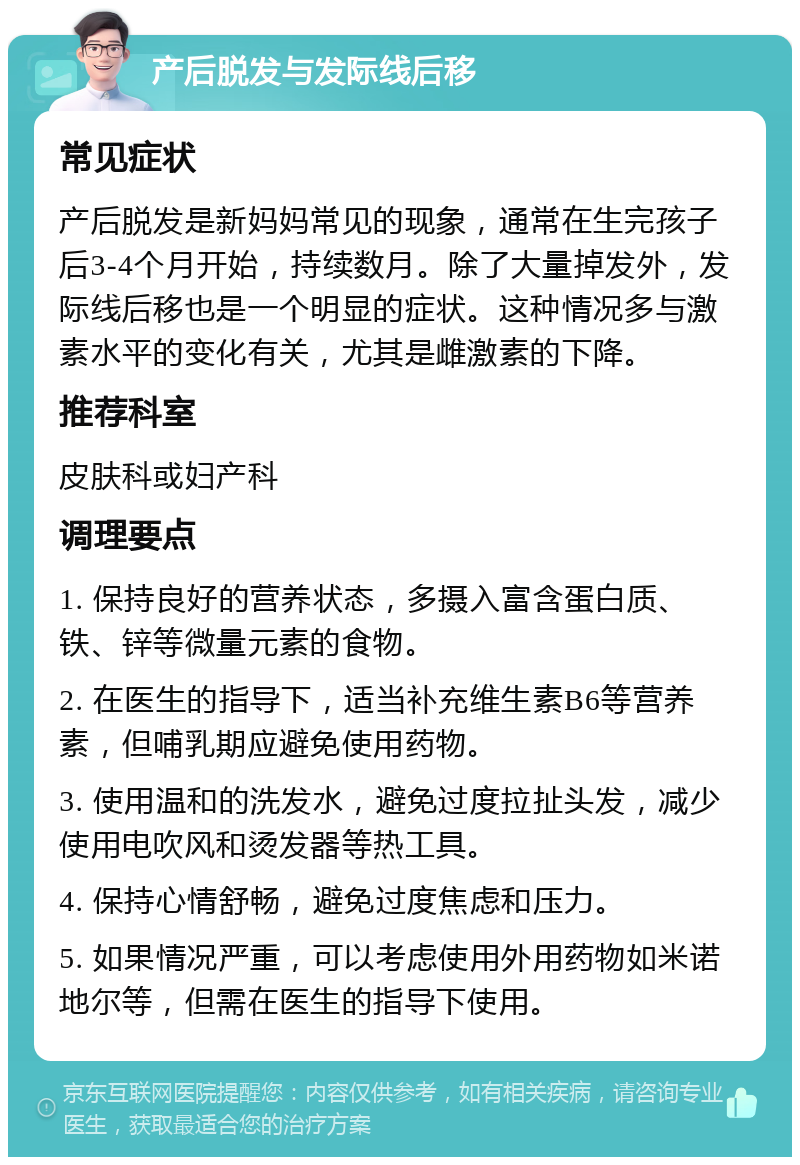 产后脱发与发际线后移 常见症状 产后脱发是新妈妈常见的现象，通常在生完孩子后3-4个月开始，持续数月。除了大量掉发外，发际线后移也是一个明显的症状。这种情况多与激素水平的变化有关，尤其是雌激素的下降。 推荐科室 皮肤科或妇产科 调理要点 1. 保持良好的营养状态，多摄入富含蛋白质、铁、锌等微量元素的食物。 2. 在医生的指导下，适当补充维生素B6等营养素，但哺乳期应避免使用药物。 3. 使用温和的洗发水，避免过度拉扯头发，减少使用电吹风和烫发器等热工具。 4. 保持心情舒畅，避免过度焦虑和压力。 5. 如果情况严重，可以考虑使用外用药物如米诺地尔等，但需在医生的指导下使用。