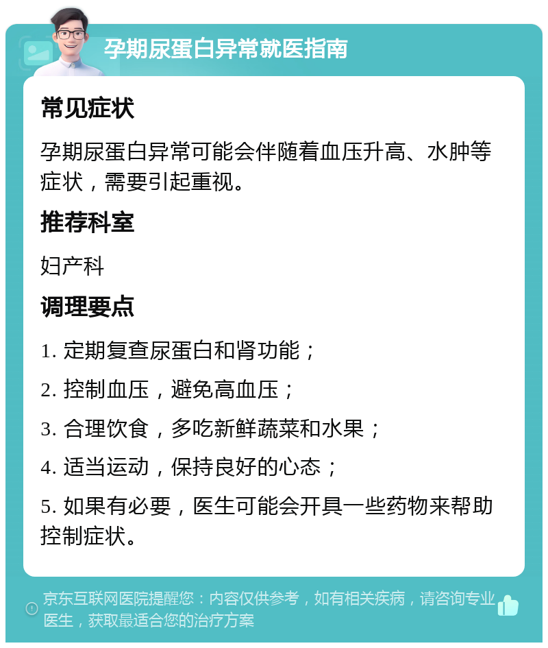 孕期尿蛋白异常就医指南 常见症状 孕期尿蛋白异常可能会伴随着血压升高、水肿等症状，需要引起重视。 推荐科室 妇产科 调理要点 1. 定期复查尿蛋白和肾功能； 2. 控制血压，避免高血压； 3. 合理饮食，多吃新鲜蔬菜和水果； 4. 适当运动，保持良好的心态； 5. 如果有必要，医生可能会开具一些药物来帮助控制症状。