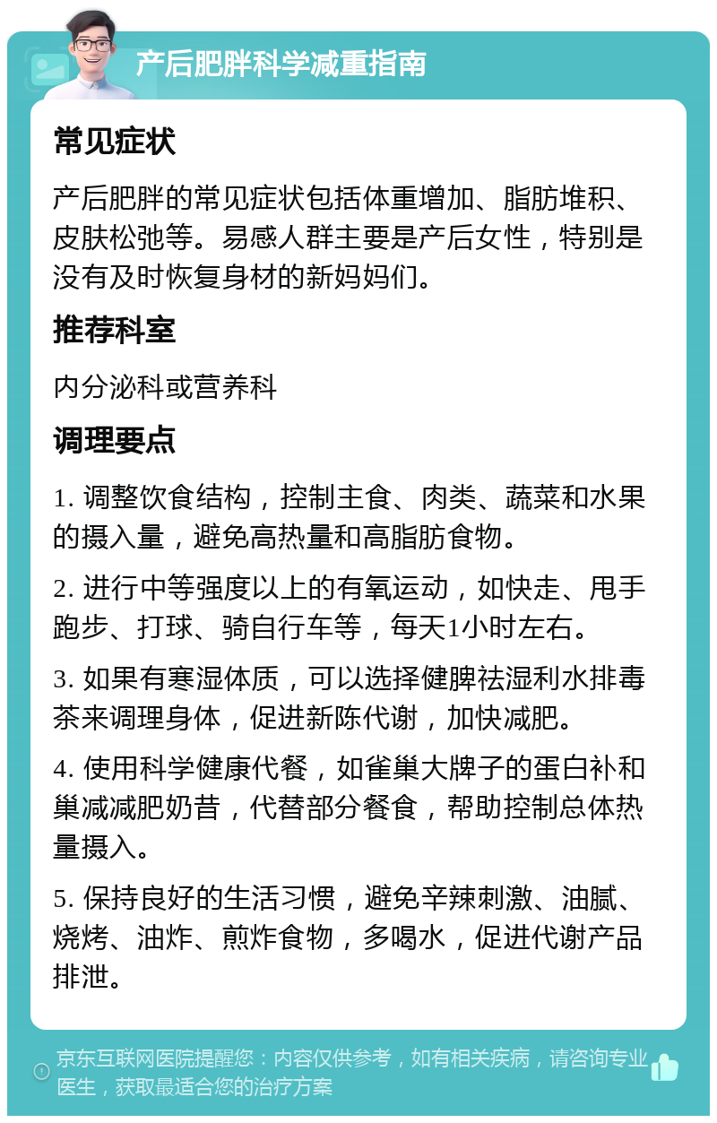 产后肥胖科学减重指南 常见症状 产后肥胖的常见症状包括体重增加、脂肪堆积、皮肤松弛等。易感人群主要是产后女性，特别是没有及时恢复身材的新妈妈们。 推荐科室 内分泌科或营养科 调理要点 1. 调整饮食结构，控制主食、肉类、蔬菜和水果的摄入量，避免高热量和高脂肪食物。 2. 进行中等强度以上的有氧运动，如快走、甩手跑步、打球、骑自行车等，每天1小时左右。 3. 如果有寒湿体质，可以选择健脾祛湿利水排毒茶来调理身体，促进新陈代谢，加快减肥。 4. 使用科学健康代餐，如雀巢大牌子的蛋白补和巢减减肥奶昔，代替部分餐食，帮助控制总体热量摄入。 5. 保持良好的生活习惯，避免辛辣刺激、油腻、烧烤、油炸、煎炸食物，多喝水，促进代谢产品排泄。