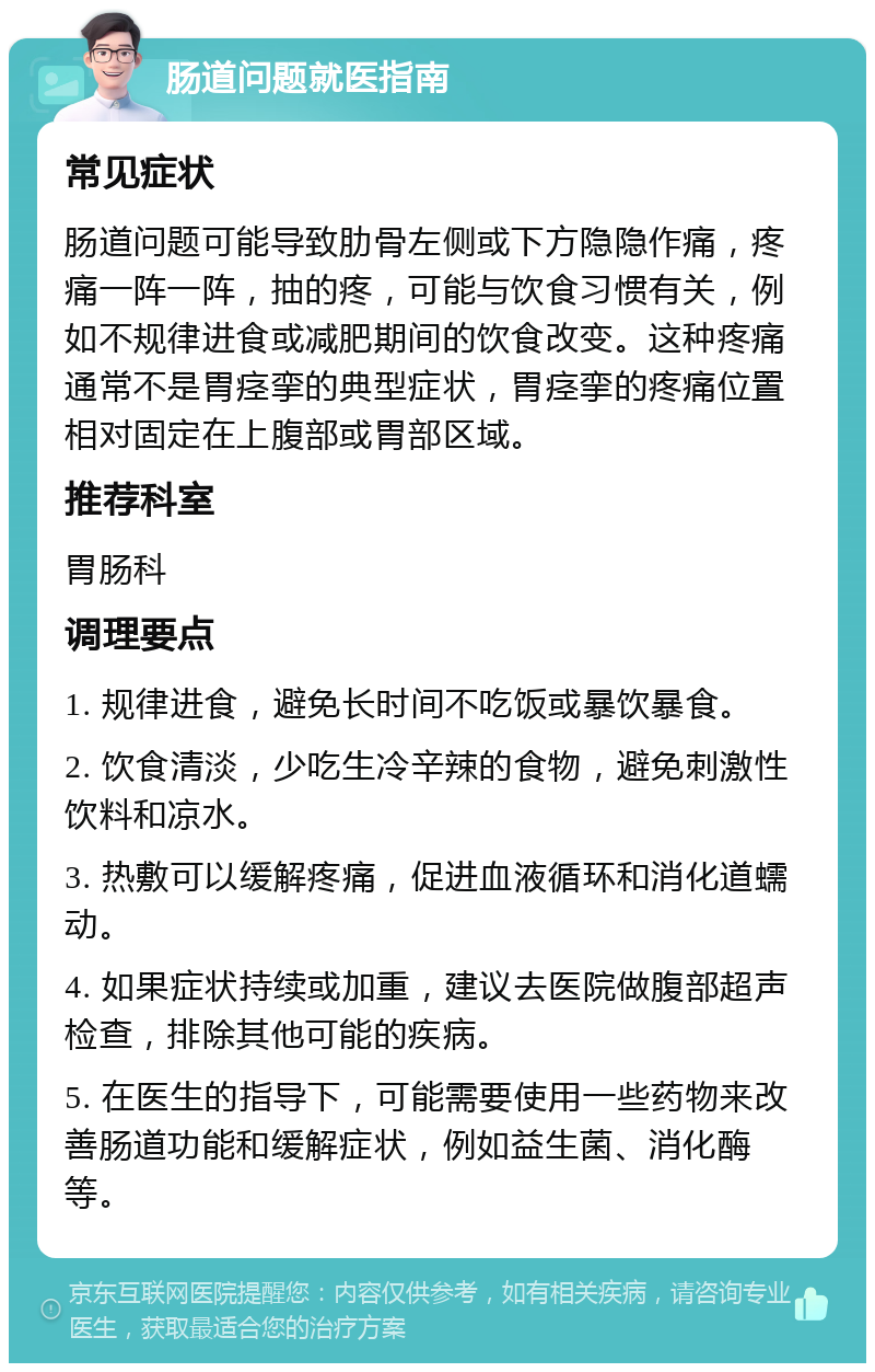 肠道问题就医指南 常见症状 肠道问题可能导致肋骨左侧或下方隐隐作痛，疼痛一阵一阵，抽的疼，可能与饮食习惯有关，例如不规律进食或减肥期间的饮食改变。这种疼痛通常不是胃痉挛的典型症状，胃痉挛的疼痛位置相对固定在上腹部或胃部区域。 推荐科室 胃肠科 调理要点 1. 规律进食，避免长时间不吃饭或暴饮暴食。 2. 饮食清淡，少吃生冷辛辣的食物，避免刺激性饮料和凉水。 3. 热敷可以缓解疼痛，促进血液循环和消化道蠕动。 4. 如果症状持续或加重，建议去医院做腹部超声检查，排除其他可能的疾病。 5. 在医生的指导下，可能需要使用一些药物来改善肠道功能和缓解症状，例如益生菌、消化酶等。