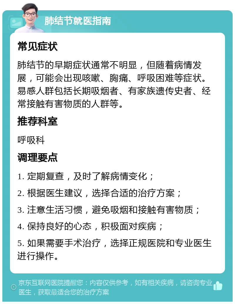 肺结节就医指南 常见症状 肺结节的早期症状通常不明显，但随着病情发展，可能会出现咳嗽、胸痛、呼吸困难等症状。易感人群包括长期吸烟者、有家族遗传史者、经常接触有害物质的人群等。 推荐科室 呼吸科 调理要点 1. 定期复查，及时了解病情变化； 2. 根据医生建议，选择合适的治疗方案； 3. 注意生活习惯，避免吸烟和接触有害物质； 4. 保持良好的心态，积极面对疾病； 5. 如果需要手术治疗，选择正规医院和专业医生进行操作。