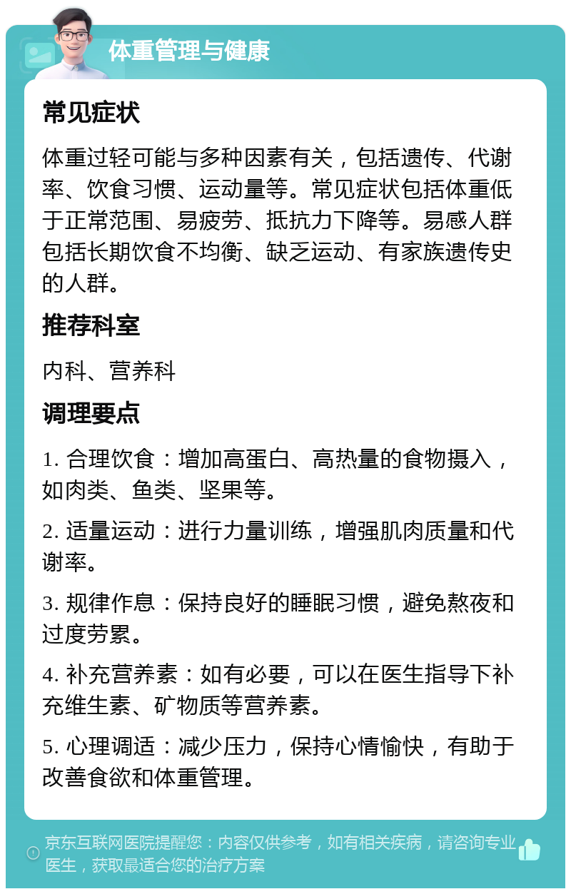 体重管理与健康 常见症状 体重过轻可能与多种因素有关，包括遗传、代谢率、饮食习惯、运动量等。常见症状包括体重低于正常范围、易疲劳、抵抗力下降等。易感人群包括长期饮食不均衡、缺乏运动、有家族遗传史的人群。 推荐科室 内科、营养科 调理要点 1. 合理饮食：增加高蛋白、高热量的食物摄入，如肉类、鱼类、坚果等。 2. 适量运动：进行力量训练，增强肌肉质量和代谢率。 3. 规律作息：保持良好的睡眠习惯，避免熬夜和过度劳累。 4. 补充营养素：如有必要，可以在医生指导下补充维生素、矿物质等营养素。 5. 心理调适：减少压力，保持心情愉快，有助于改善食欲和体重管理。