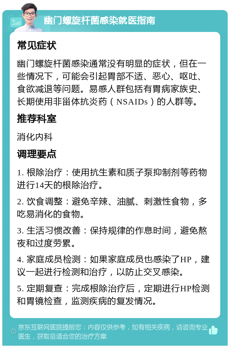 幽门螺旋杆菌感染就医指南 常见症状 幽门螺旋杆菌感染通常没有明显的症状，但在一些情况下，可能会引起胃部不适、恶心、呕吐、食欲减退等问题。易感人群包括有胃病家族史、长期使用非甾体抗炎药（NSAIDs）的人群等。 推荐科室 消化内科 调理要点 1. 根除治疗：使用抗生素和质子泵抑制剂等药物进行14天的根除治疗。 2. 饮食调整：避免辛辣、油腻、刺激性食物，多吃易消化的食物。 3. 生活习惯改善：保持规律的作息时间，避免熬夜和过度劳累。 4. 家庭成员检测：如果家庭成员也感染了HP，建议一起进行检测和治疗，以防止交叉感染。 5. 定期复查：完成根除治疗后，定期进行HP检测和胃镜检查，监测疾病的复发情况。