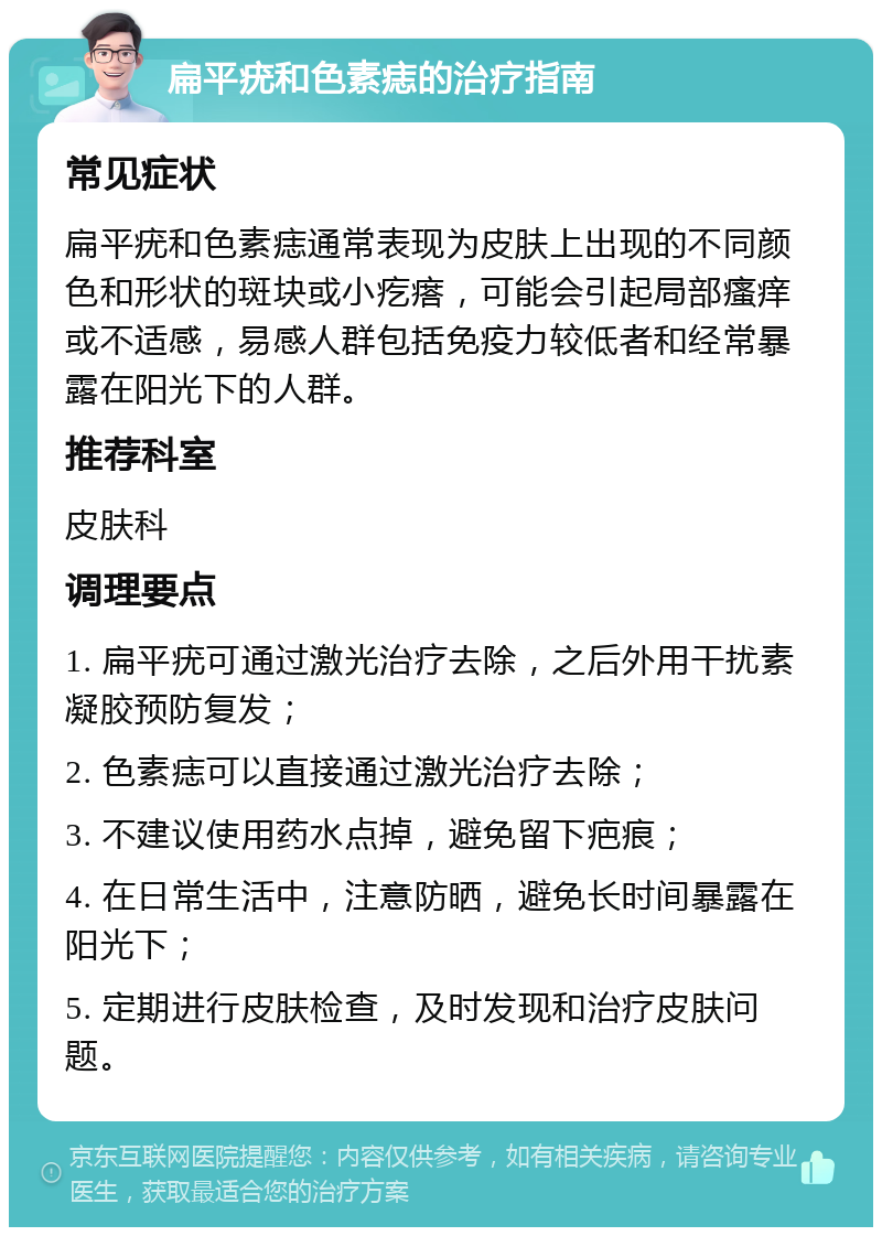 扁平疣和色素痣的治疗指南 常见症状 扁平疣和色素痣通常表现为皮肤上出现的不同颜色和形状的斑块或小疙瘩，可能会引起局部瘙痒或不适感，易感人群包括免疫力较低者和经常暴露在阳光下的人群。 推荐科室 皮肤科 调理要点 1. 扁平疣可通过激光治疗去除，之后外用干扰素凝胶预防复发； 2. 色素痣可以直接通过激光治疗去除； 3. 不建议使用药水点掉，避免留下疤痕； 4. 在日常生活中，注意防晒，避免长时间暴露在阳光下； 5. 定期进行皮肤检查，及时发现和治疗皮肤问题。