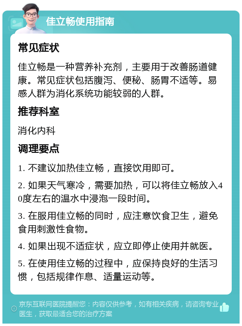 佳立畅使用指南 常见症状 佳立畅是一种营养补充剂，主要用于改善肠道健康。常见症状包括腹泻、便秘、肠胃不适等。易感人群为消化系统功能较弱的人群。 推荐科室 消化内科 调理要点 1. 不建议加热佳立畅，直接饮用即可。 2. 如果天气寒冷，需要加热，可以将佳立畅放入40度左右的温水中浸泡一段时间。 3. 在服用佳立畅的同时，应注意饮食卫生，避免食用刺激性食物。 4. 如果出现不适症状，应立即停止使用并就医。 5. 在使用佳立畅的过程中，应保持良好的生活习惯，包括规律作息、适量运动等。