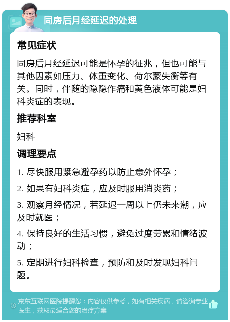 同房后月经延迟的处理 常见症状 同房后月经延迟可能是怀孕的征兆，但也可能与其他因素如压力、体重变化、荷尔蒙失衡等有关。同时，伴随的隐隐作痛和黄色液体可能是妇科炎症的表现。 推荐科室 妇科 调理要点 1. 尽快服用紧急避孕药以防止意外怀孕； 2. 如果有妇科炎症，应及时服用消炎药； 3. 观察月经情况，若延迟一周以上仍未来潮，应及时就医； 4. 保持良好的生活习惯，避免过度劳累和情绪波动； 5. 定期进行妇科检查，预防和及时发现妇科问题。