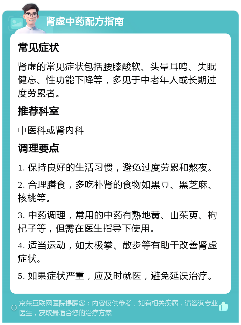 肾虚中药配方指南 常见症状 肾虚的常见症状包括腰膝酸软、头晕耳鸣、失眠健忘、性功能下降等，多见于中老年人或长期过度劳累者。 推荐科室 中医科或肾内科 调理要点 1. 保持良好的生活习惯，避免过度劳累和熬夜。 2. 合理膳食，多吃补肾的食物如黑豆、黑芝麻、核桃等。 3. 中药调理，常用的中药有熟地黄、山茱萸、枸杞子等，但需在医生指导下使用。 4. 适当运动，如太极拳、散步等有助于改善肾虚症状。 5. 如果症状严重，应及时就医，避免延误治疗。