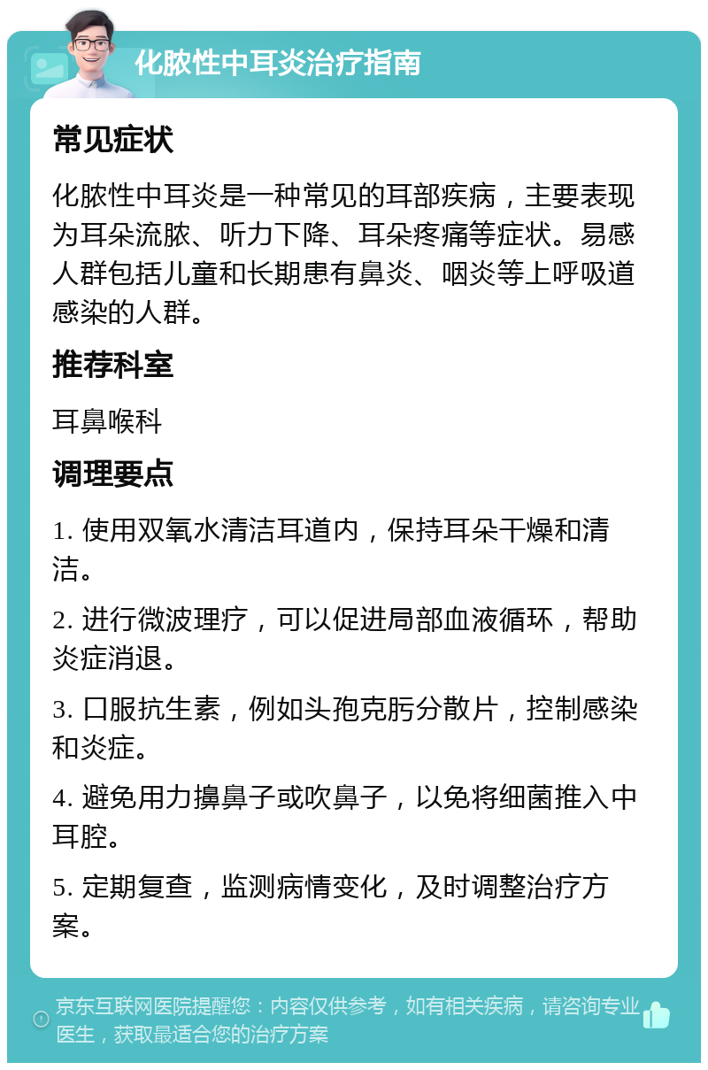 化脓性中耳炎治疗指南 常见症状 化脓性中耳炎是一种常见的耳部疾病，主要表现为耳朵流脓、听力下降、耳朵疼痛等症状。易感人群包括儿童和长期患有鼻炎、咽炎等上呼吸道感染的人群。 推荐科室 耳鼻喉科 调理要点 1. 使用双氧水清洁耳道内，保持耳朵干燥和清洁。 2. 进行微波理疗，可以促进局部血液循环，帮助炎症消退。 3. 口服抗生素，例如头孢克肟分散片，控制感染和炎症。 4. 避免用力擤鼻子或吹鼻子，以免将细菌推入中耳腔。 5. 定期复查，监测病情变化，及时调整治疗方案。