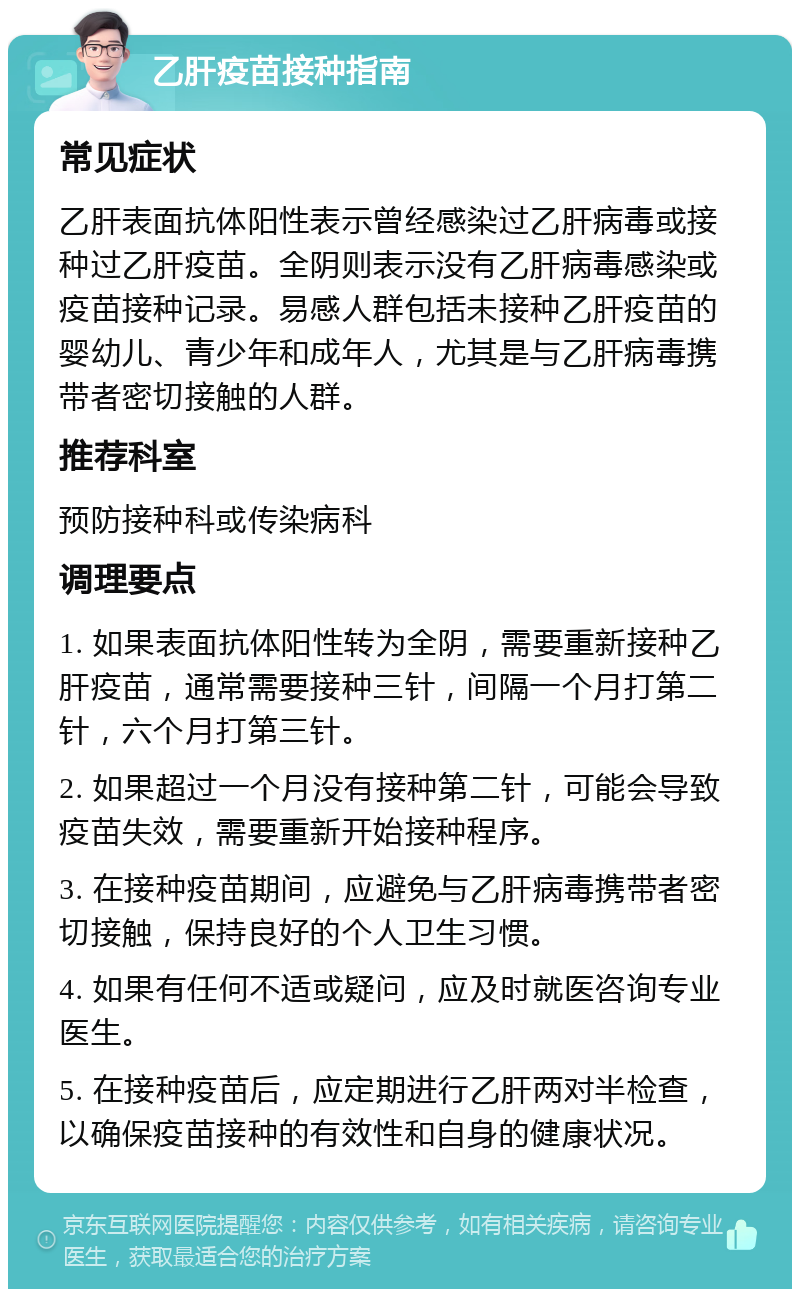 乙肝疫苗接种指南 常见症状 乙肝表面抗体阳性表示曾经感染过乙肝病毒或接种过乙肝疫苗。全阴则表示没有乙肝病毒感染或疫苗接种记录。易感人群包括未接种乙肝疫苗的婴幼儿、青少年和成年人，尤其是与乙肝病毒携带者密切接触的人群。 推荐科室 预防接种科或传染病科 调理要点 1. 如果表面抗体阳性转为全阴，需要重新接种乙肝疫苗，通常需要接种三针，间隔一个月打第二针，六个月打第三针。 2. 如果超过一个月没有接种第二针，可能会导致疫苗失效，需要重新开始接种程序。 3. 在接种疫苗期间，应避免与乙肝病毒携带者密切接触，保持良好的个人卫生习惯。 4. 如果有任何不适或疑问，应及时就医咨询专业医生。 5. 在接种疫苗后，应定期进行乙肝两对半检查，以确保疫苗接种的有效性和自身的健康状况。