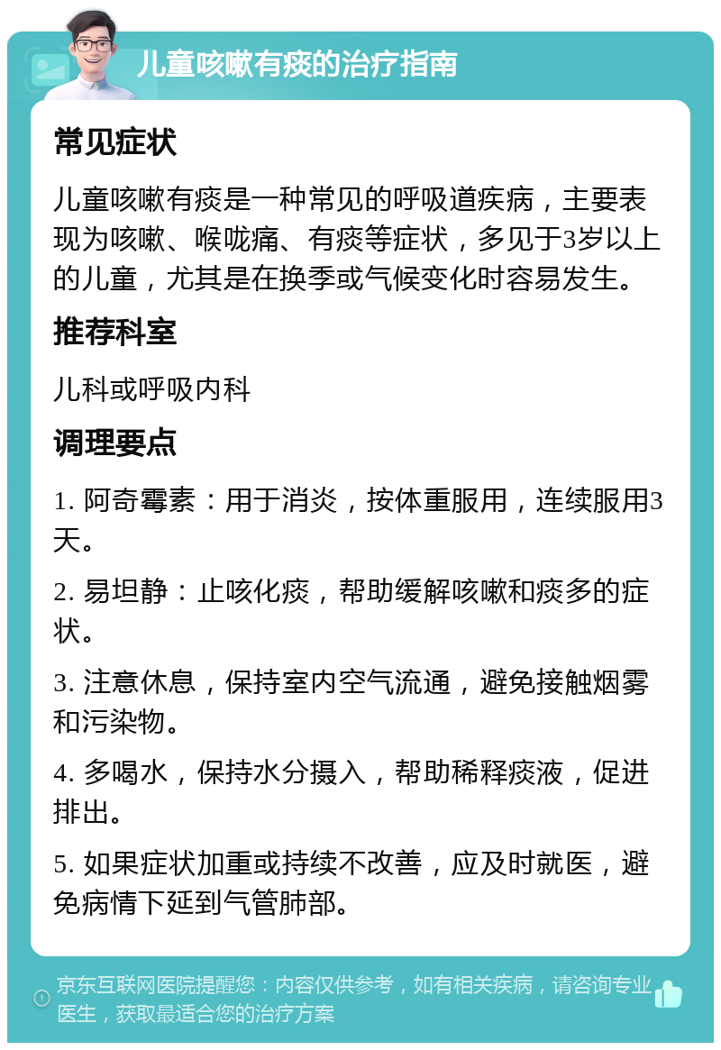 儿童咳嗽有痰的治疗指南 常见症状 儿童咳嗽有痰是一种常见的呼吸道疾病，主要表现为咳嗽、喉咙痛、有痰等症状，多见于3岁以上的儿童，尤其是在换季或气候变化时容易发生。 推荐科室 儿科或呼吸内科 调理要点 1. 阿奇霉素：用于消炎，按体重服用，连续服用3天。 2. 易坦静：止咳化痰，帮助缓解咳嗽和痰多的症状。 3. 注意休息，保持室内空气流通，避免接触烟雾和污染物。 4. 多喝水，保持水分摄入，帮助稀释痰液，促进排出。 5. 如果症状加重或持续不改善，应及时就医，避免病情下延到气管肺部。