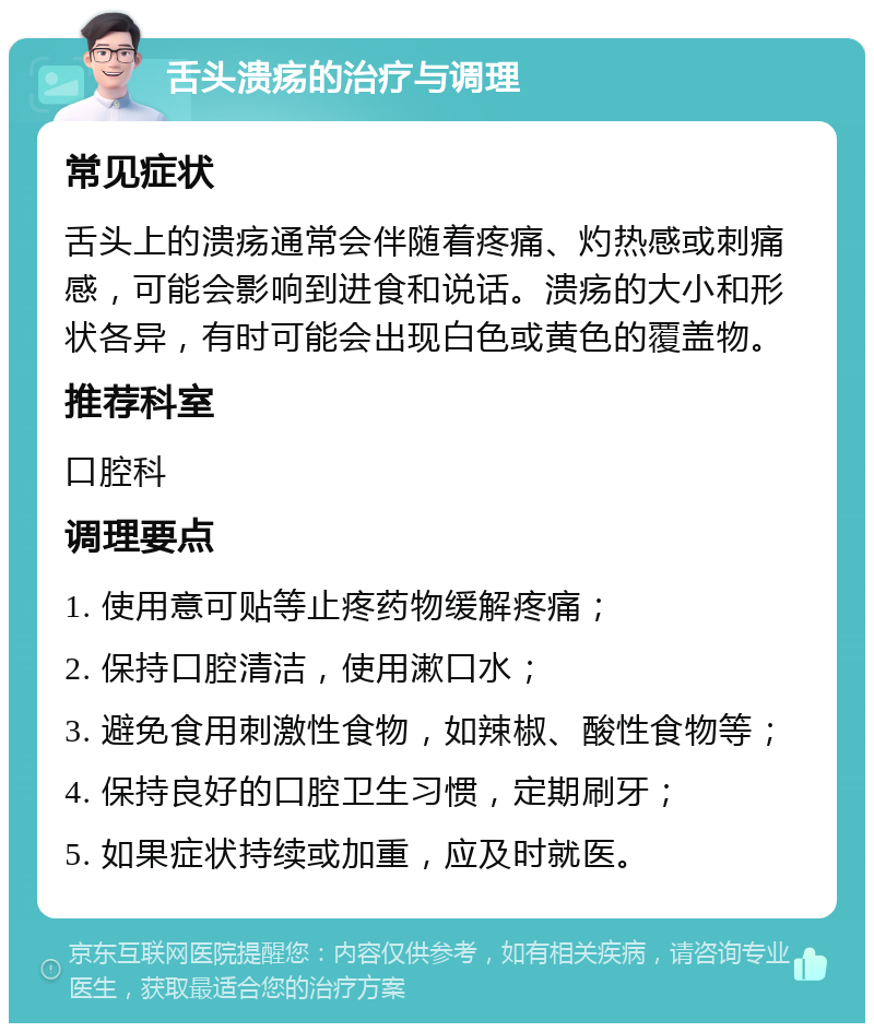 舌头溃疡的治疗与调理 常见症状 舌头上的溃疡通常会伴随着疼痛、灼热感或刺痛感，可能会影响到进食和说话。溃疡的大小和形状各异，有时可能会出现白色或黄色的覆盖物。 推荐科室 口腔科 调理要点 1. 使用意可贴等止疼药物缓解疼痛； 2. 保持口腔清洁，使用漱口水； 3. 避免食用刺激性食物，如辣椒、酸性食物等； 4. 保持良好的口腔卫生习惯，定期刷牙； 5. 如果症状持续或加重，应及时就医。