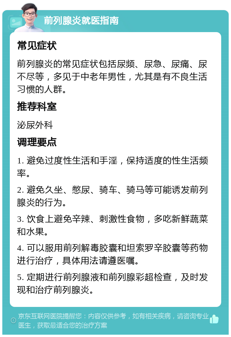 前列腺炎就医指南 常见症状 前列腺炎的常见症状包括尿频、尿急、尿痛、尿不尽等，多见于中老年男性，尤其是有不良生活习惯的人群。 推荐科室 泌尿外科 调理要点 1. 避免过度性生活和手淫，保持适度的性生活频率。 2. 避免久坐、憋尿、骑车、骑马等可能诱发前列腺炎的行为。 3. 饮食上避免辛辣、刺激性食物，多吃新鲜蔬菜和水果。 4. 可以服用前列解毒胶囊和坦索罗辛胶囊等药物进行治疗，具体用法请遵医嘱。 5. 定期进行前列腺液和前列腺彩超检查，及时发现和治疗前列腺炎。